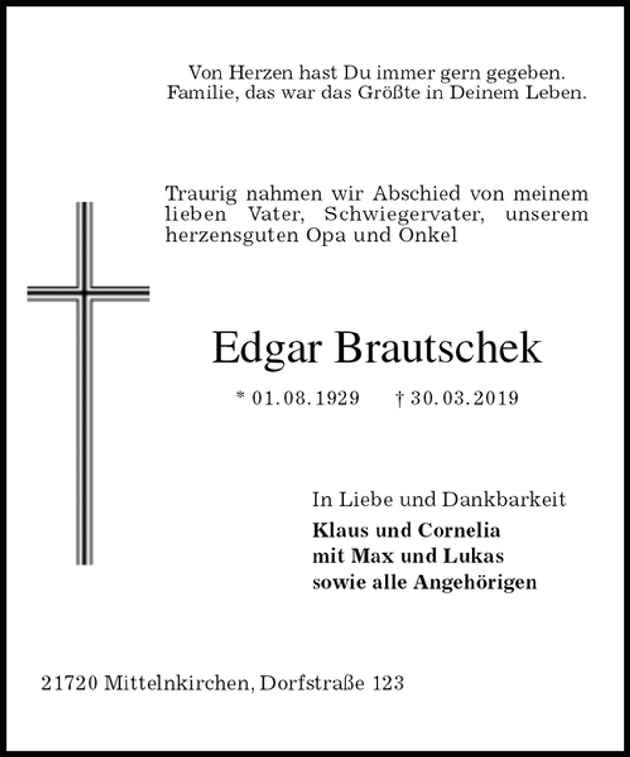 <p>Von Herzen hast Du immer gern gegeben.<br />Familie, das war das Größte in Deinem Leben.<br />Traurig nahmen wir Abschied von meinem<br />lieben Vater, Schwiegervater, unserem herzensguten Opa und Onkel<br />Edgar Brautschek<br />* 01. 08. 1929 † 30. 03. 2019<br />In Liebe und Dankbarkeit<br />Klaus und Cornelia<br />mit Max und Lukas<br />sowie alle Angehörigen<br />21720 Mittelnkirchen, Dorfstraße 123</p>