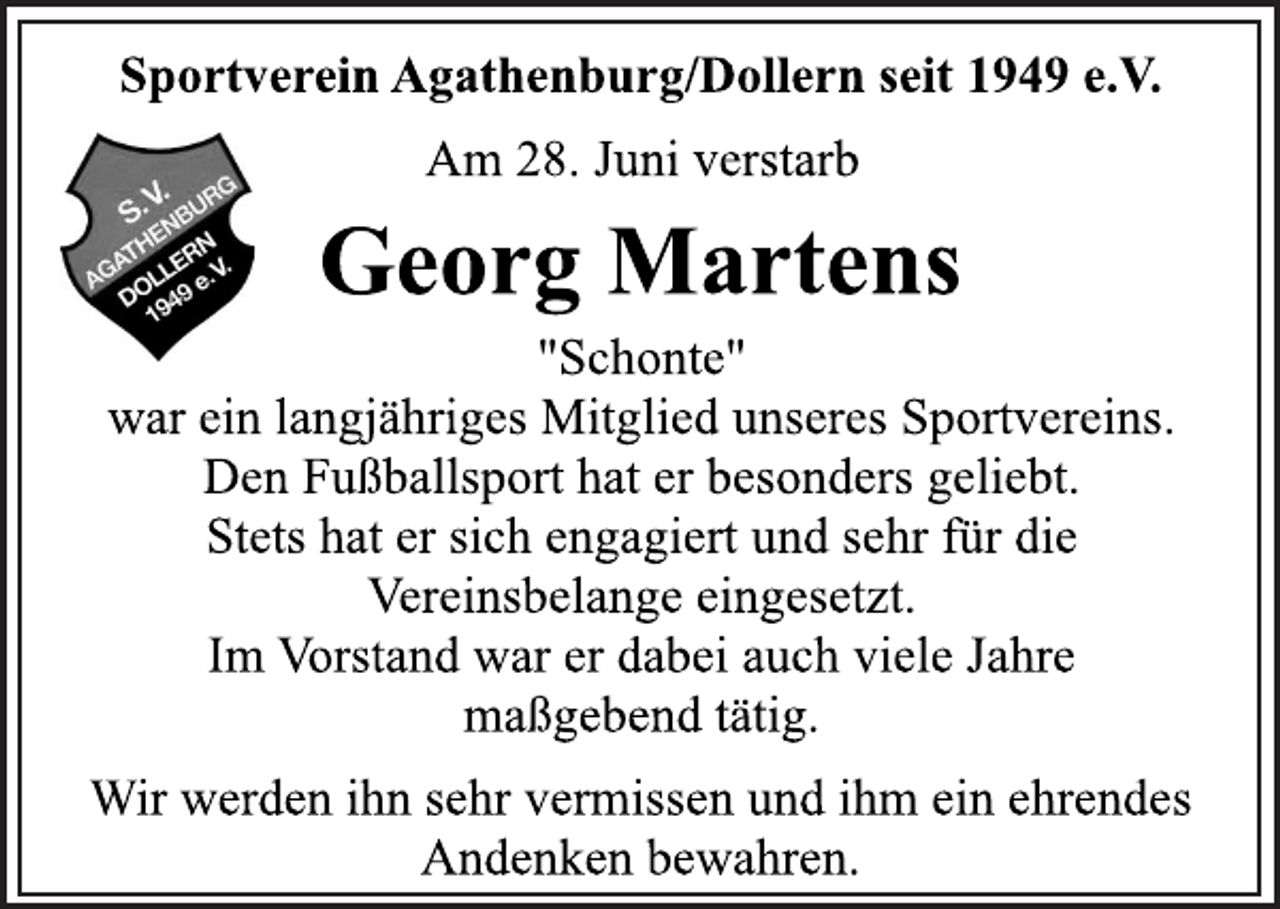 <p>Sportverein Agathenburg/Dollern seit 1949 e.V.</p>
<p>Am 28. Juni verstarb</p>
<p>Georg Martens</p>
<p>"Schonte"<br />war ein langjähriges Mitglied unseres Sportvereins.<br />Den Fußballsport hat er besonders geliebt.<br />Stets hat er sich engagiert und sehr für die<br />Vereinsbelange eingesetzt.<br />Im Vorstand war er dabei auch viele Jahre<br />maßgebend tätig.</p>
<p>Wir werden ihn sehr vermissen und ihm ein ehrendes<br />Andenken bewahren.</p>