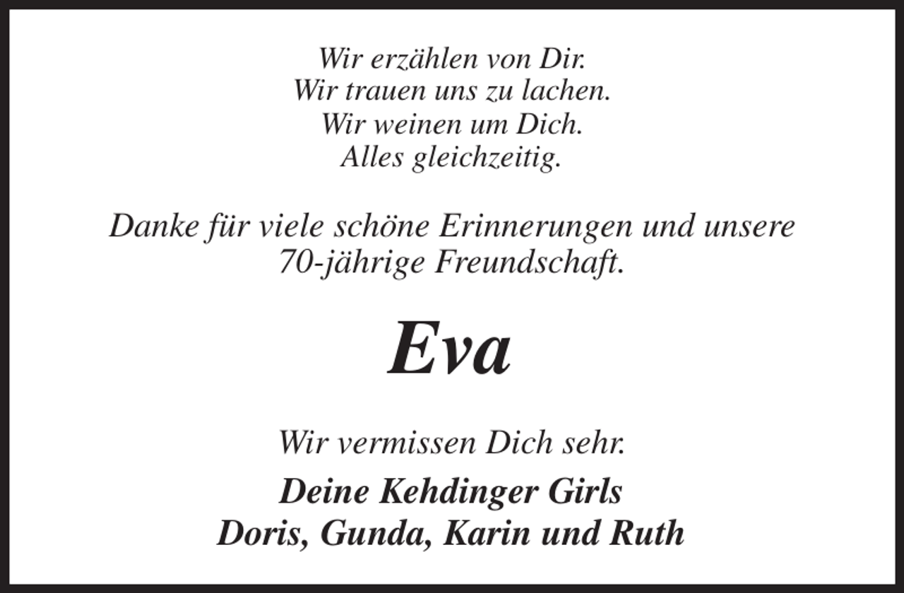 <p>Wir erzählen von Dir.<br />Wir trauen uns zu lachen.<br />Wir weinen um Dich.<br />Alles gleichzeitig.<br />Danke für viele schöne Erinnerungen und unsere<br />70-jährige Freundschaft.<br />Eva<br />Wir vermissen Dich sehr.<br />Deine Kehdinger Girls<br />Doris, Gunda, Karin und Ruth</p>