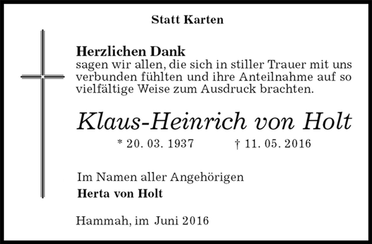 <p>Herzlichen Dank<br />sagen wir allen, die sich in stiller Trauer mit uns verbunden fühlten und ihre Anteilnahme auf so vielfältige Weise zum Ausdruck brachten.<br />Klaus-Heinrich von Holt<br />* 20. 03. 1937 † 11. 05. 2016<br />Im Namen aller Angehörigen<br />Herta von Holt<br />Hammah, im Juni 2016<br />Statt Karten</p>