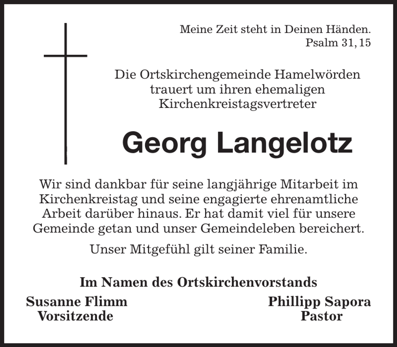 <p>Meine Zeit steht in Deinen Händen.<br />Psalm 31, 15<br />Die Ortskirchengemeinde Hamelwörden trauert um ihren ehemaligen<br />Kirchenkreistagsvertreter<br />Georg Langelotz<br />Wir sind dankbar für seine langjährige Mitarbeit im Kirchenkreistag und seine engagierte ehrenamtliche<br />Arbeit darüber hinaus. Er hat damit viel für unsere<br />Gemeinde getan und unser Gemeindeleben bereichert.<br />Unser Mitgefühl gilt seiner Familie.<br />Im Namen des Ortskirchenvorstands<br />Susanne Flimm Phillipp Sapora<br />Vorsitzende Pastor</p>