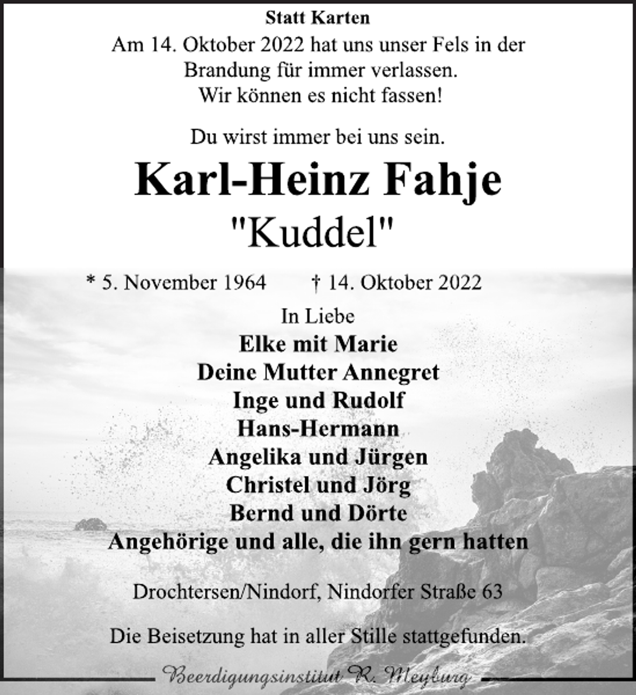 <p>Statt Karten<br />Am 14. Oktober 2022 hat uns unser Fels in der<br />Brandung für immer verlassen.<br />Wir können es nicht fassen!<br />Du wirst immer bei uns sein.<br />Karl-Heinz Fahje<br />"Kuddel"<br />* 5. November 1964 † 14. Oktober 2022<br />In Liebe<br />Elke mit Marie<br />Deine Mutter Annegret<br />Inge und Rudolf<br />Hans-Hermann<br />Angelika und Jürgen<br />Christel und Jörg<br />Bernd und Dörte<br />Angehörige und alle, die ihn gern hatten<br />Drochtersen/Nindorf, Nindorfer Straße 63<br />Die Beisetzung hat in aller Stille stattgefunden.</p>