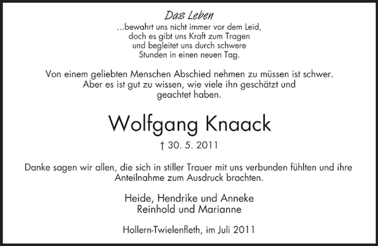 <p>Das Leben<br />...bewahrt uns nicht immer vor dem Leid,<br />doch es gibt uns Kraft zum Tragen<br />und begleitet uns durch schwere<br />Stunden in einen neuen Tag.</p><p>Von einem geliebten Menschen Abschied nehmen zu müssen ist schwer.<br />Aber es ist gut zu wissen, wie viele ihn geschätzt und<br />geachtet haben.</p><p>Wolfgang Knaack<br />† 30. 5. 2011<br />Danke sagen wir allen, die sich in stiller Trauer mit uns verbunden fühlten und ihre<br />Anteilnahme zum Ausdruck brachten.</p><p>Heide, Hendrike und Anneke<br />Reinhold und Marianne<br />Hollern-Twielenfleth, im Juli 2011</p>