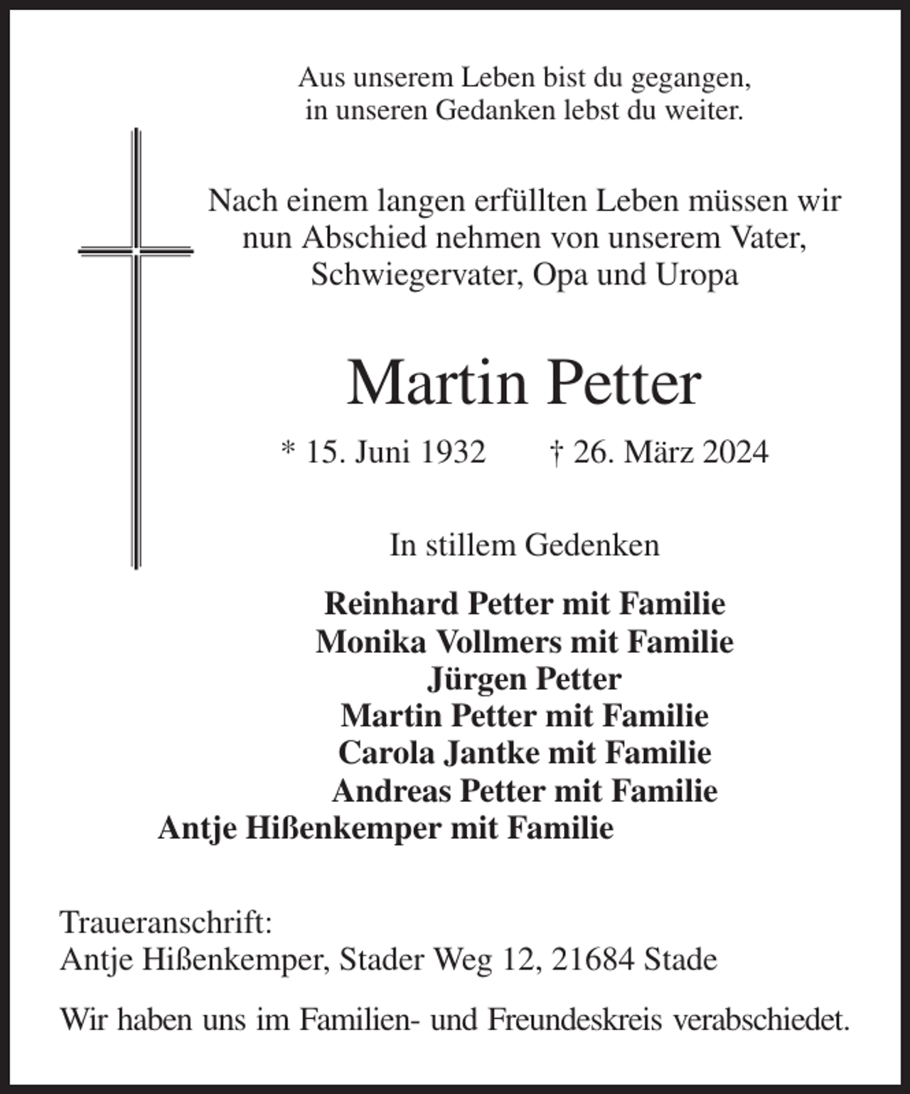 <p>Aus unserem Leben bist du gegangen,<br />in unseren Gedanken lebst du weiter.<br />Nach einem langen erfüllten Leben müssen wir<br />nun Abschied nehmen von unserem Vater,<br />Schwiegervater, Opa und Uropa<br />Martin Petter<br />* 15. Juni 1932 † 26. März 2024<br />In stillem Gedenken<br />Reinhard Petter mit Familie<br />Monika Vollmers mit Familie<br />Jürgen Petter<br />Martin Petter mit Familie<br />Carola Jantke mit Familie<br />Andreas Petter mit Familie<br />Antje Hißenkemper mit Familie<br />Traueranschrift:<br />Antje Hißenkemper, Stader Weg 12, 21684 Stade<br />Wir haben uns im Familien- und Freundeskreis verabschiedet.</p>