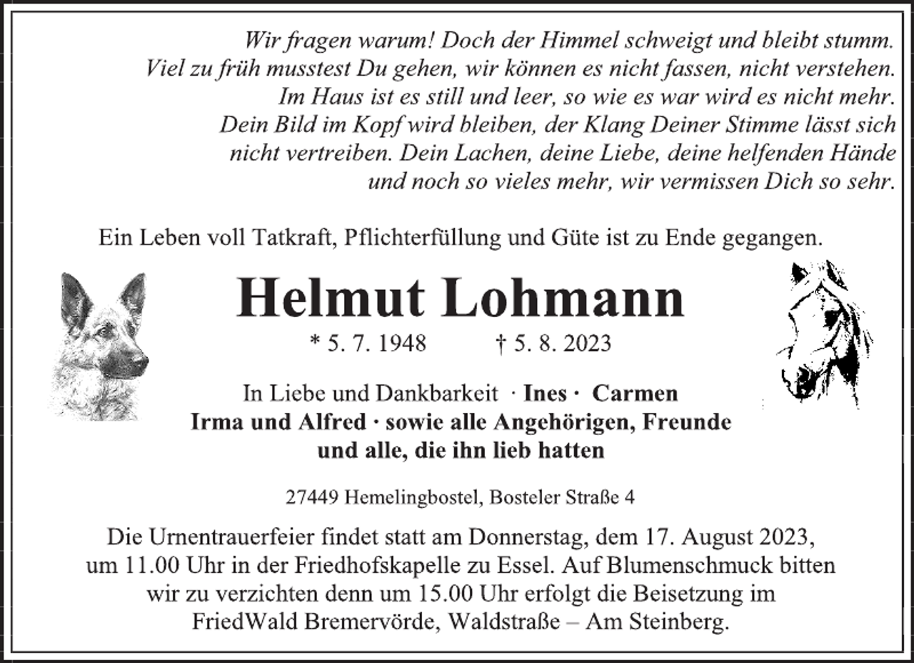 <p>Wir fragen warum! Doch der Himmel schweigt und bleibt stumm.<br />Viel zu früh musstest Du gehen, wir können es nicht fassen, nicht verstehen.<br />Im Haus ist es still und leer, so wie es war wird es nicht mehr.<br />Dein Bild im Kopf wird bleiben, der Klang Deiner Stimme lässt sich<br />nicht vertreiben. Dein Lachen, deine Liebe, deine helfenden Hände<br />und noch so vieles mehr, wir vermissen Dich so sehr<br />Ein Leben voll Tatkraft, Pflichterfüllung und Güte ist zu Ende gegangen<br />Helmut Lohmann<br />* 5. 7. 1948 † 5. 8. 2023<br />In Liebe und Dankbarkeit ∙ Ines ∙ Carmen<br />Irma und Alfred ∙ sowie alle Angehörigen, Freunde<br />und alle, die ihn lieb hatten<br />27449 Hemelingbostel, Bosteler Straße 4<br />Die Urnentrauerfeier findet statt am Donnerstag, dem 17. August 2023,<br />um 11.00 Uhr in der Friedhofskapelle zu Essel. Auf Blumenschmuck bitten<br />wir zu verzichten denn um 15.00 Uhr erfolgt die Beisetzung im<br />FriedWald Bremervörde, Waldstraße - Am Steinberg</p>