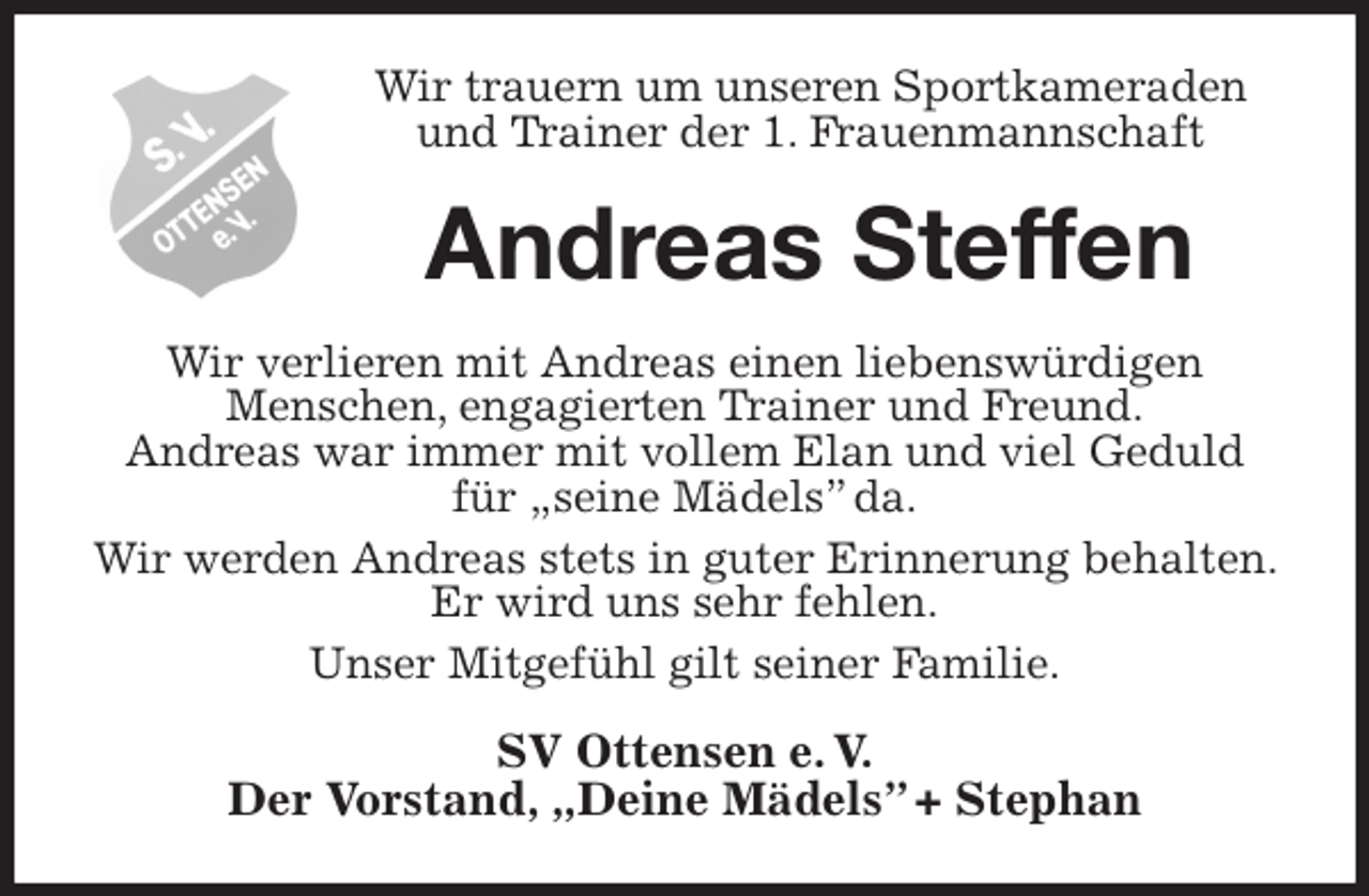 <p>Wir trauern um unseren Sportkameraden und Trainer der 1. Frauenmannschaft<br />Andreas Steffen<br />Wir verlieren mit Andreas einen liebenswürdigen<br />Menschen, engagierten Trainer und Freund.<br />Andreas war immer mit vollem Elan und viel Geduld für „seine Mädels” da.<br />Wir werden Andreas stets in guter Erinnerung behalten. Er wird uns sehr fehlen.<br />Unser Mitgefühl gilt seiner Familie.<br />SV Ottensen e. V.<br />Der Vorstand, „Deine Mädels” + Stephan</p>