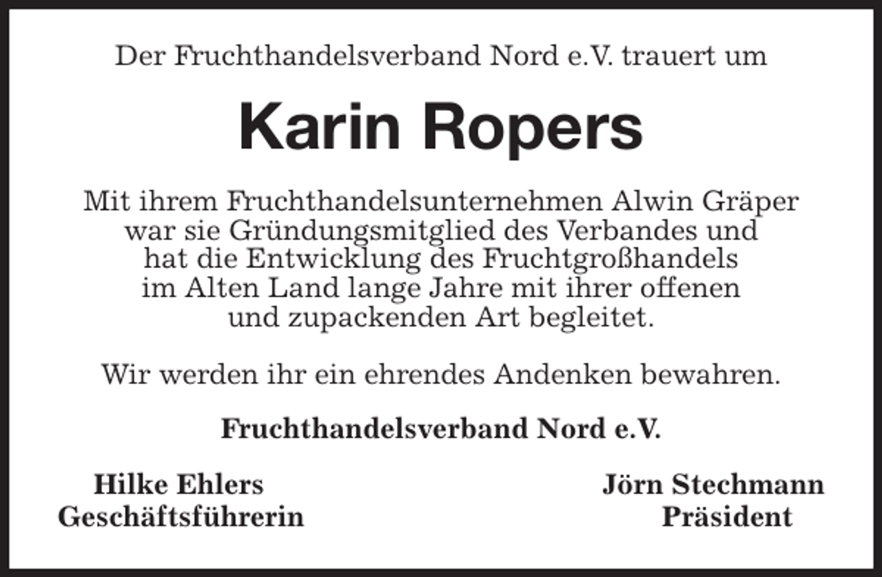 <p>Der Fruchthandelsverband Nord e.V. trauert um<br />Karin Ropers<br />Mit ihrem Fruchthandelsunternehmen Alwin Gräper war sie Gründungsmitglied des Verbandes und<br />hat die Entwicklung des Fruchtgroßhandels<br />im Alten Land lange Jahre mit ihrer offenen<br />und zupackenden Art begleitet.</p>
<p>Wir werden ihr ein ehrendes Andenken bewahren.<br />Fruchthandelsverband Nord e.V.<br />Hilke Ehlers Jörn Stechmann<br />Geschäftsführerin Präsident</p>