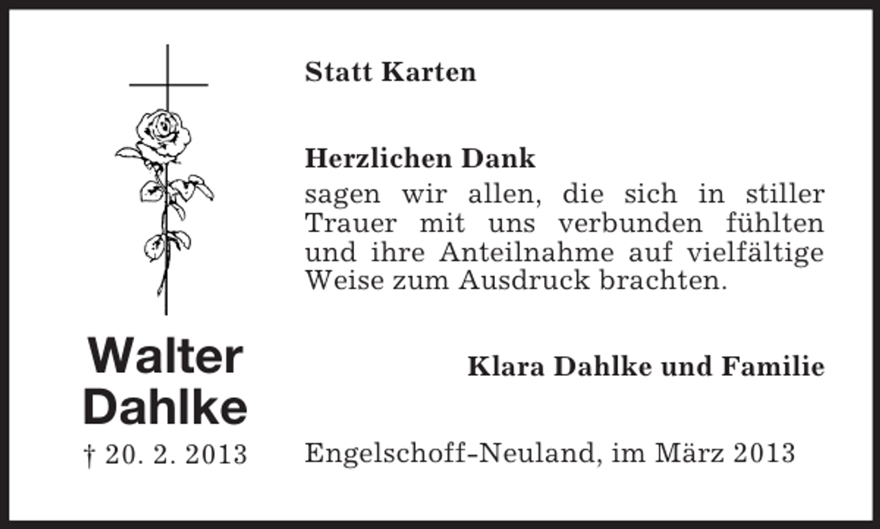 <p>Statt Karten<br />Herzlichen Dank<br />sagen wir allen, die sich in stiller<br />Trauer mit uns verbunden fühlten<br />und ihre Anteilnahme auf vielfältige<br />Weise zum Ausdruck brachten.</p><p>Walter<br />Dahlke<br />† 20. 2. 2013</p><p>Klara Dahlke und Familie<br />Engelschoff-Neuland, im März 2013</p>