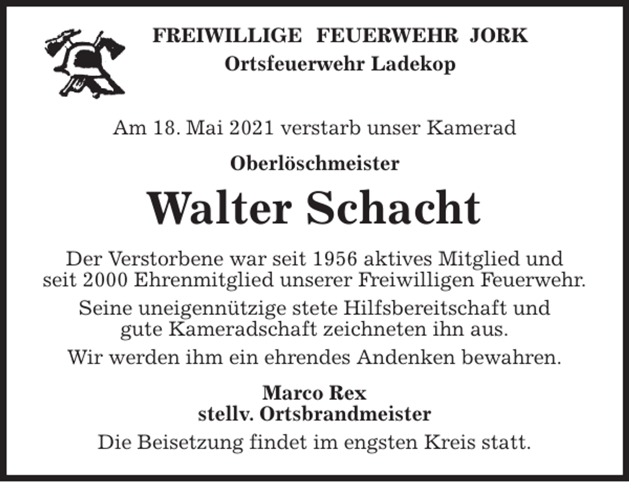 <p>FREIWILLIGE FEUERWEHR JORK<br />Ortsfeuerwehr Ladekop</p>
<p>Am 18. Mai 2021 verstarb unser Kamerad<br />Oberlöschmeister<br />Walter Schacht<br />Der Verstorbene war seit 1956 aktives Mitglied und<br />seit 2000 Ehrenmitglied unserer Freiwilligen Feuerwehr.<br />Seine uneigennützige stete Hilfsbereitschaft und<br />gute Kameradschaft zeichneten ihn aus.<br />Wir werden ihm ein ehrendes Andenken bewahren.<br />Marco Rex<br />stellv. Ortsbrandmeister<br />Die Beisetzung findet im engsten Kreis statt.</p>