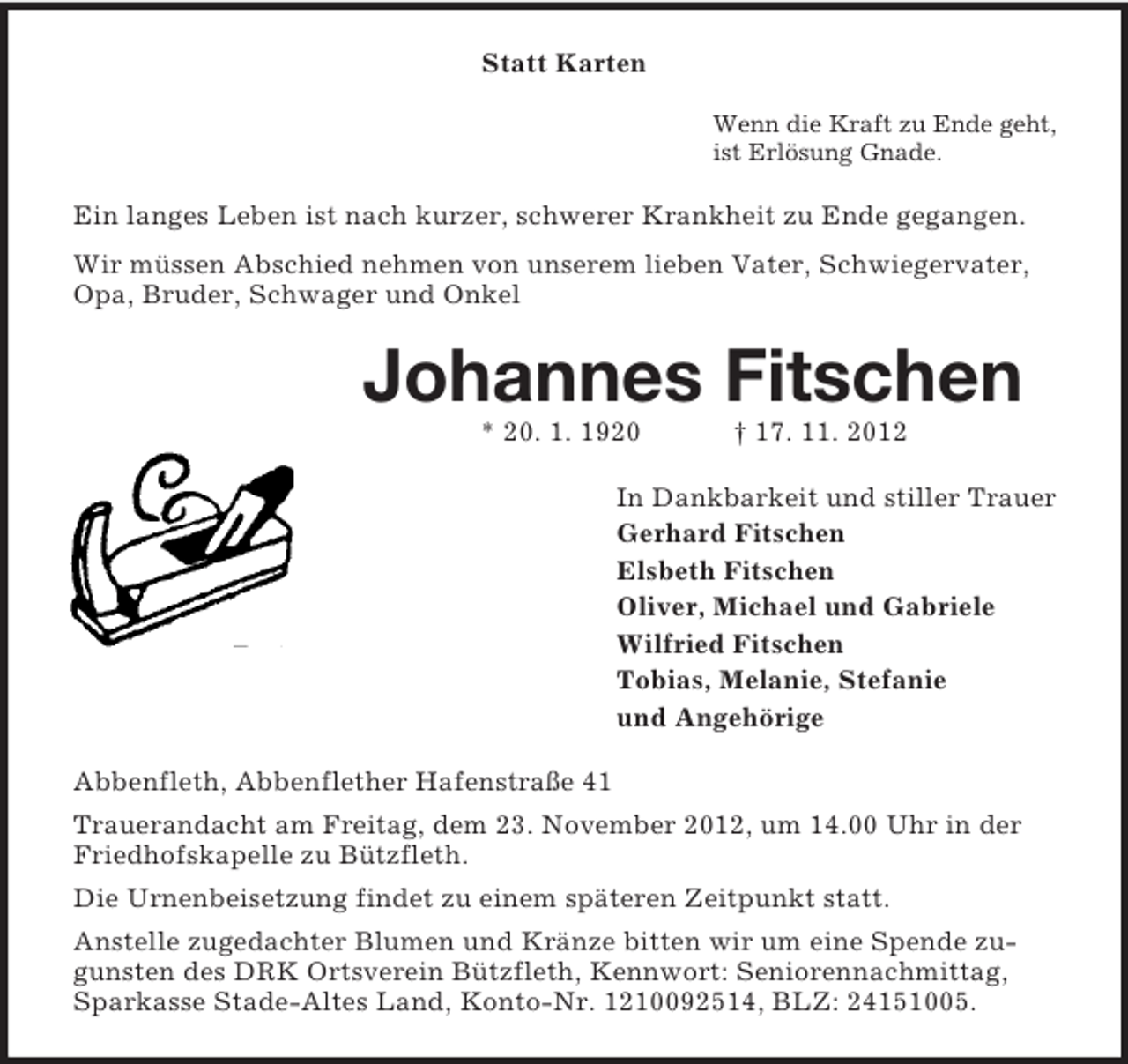 <p>Statt Karten<br />Wenn die Kraft zu Ende geht,<br />ist Erlösung Gnade.</p><p>Ein langes Leben ist nach kurzer, schwerer Krankheit zu Ende gegangen.<br />Wir müssen Abschied nehmen von unserem lieben Vater, Schwiegervater,<br />Opa, Bruder, Schwager und Onkel</p><p>Johannes Fitschen<br />* 20. 1. 1920</p><p>† 17. 11. 2012</p><p>In Dankbarkeit und stiller Trauer<br />Gerhard Fitschen<br />Elsbeth Fitschen<br />Oliver, Michael und Gabriele<br />Wilfried Fitschen<br />Tobias, Melanie, Stefanie<br />und Angehörige<br />Abbenfleth, Abbenflether Hafenstraße 41<br />Trauerandacht am Freitag, dem 23. November 2012, um 14.00 Uhr in der<br />Friedhofskapelle zu Bützfleth.<br />Die Urnenbeisetzung findet zu einem späteren Zeitpunkt statt.<br />Anstelle zugedachter Blumen und Kränze bitten wir um eine Spende zugunsten des DRK Ortsverein Bützfleth, Kennwort: Seniorennachmittag,<br />Sparkasse Stade-Altes Land, Konto-Nr. 1210092514, BLZ: 24151005.</p>