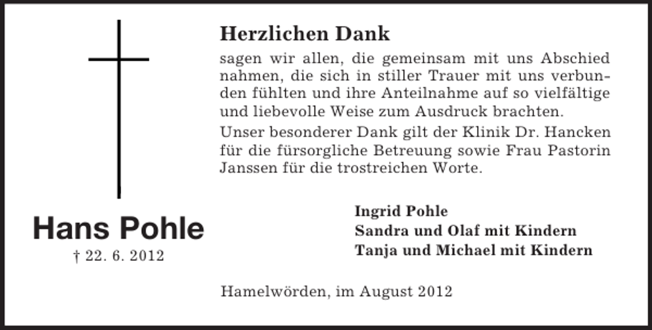 <p>Herzlichen Dank<br />sagen wir allen, die gemeinsam mit uns Abschied<br />nahmen, die sich in stiller Trauer mit uns verbunden fühlten und ihre Anteilnahme auf so vielfältige<br />und liebevolle Weise zum Ausdruck brachten.<br />Unser besonderer Dank gilt der Klinik Dr. Hancken<br />für die fürsorgliche Betreuung sowie Frau Pastorin<br />Janssen für die trostreichen Worte.</p><p>Hans Pohle<br />† 22. 6. 2012</p><p>Ingrid Pohle<br />Sandra und Olaf mit Kindern<br />Tanja und Michael mit Kindern<br />Hamelwörden, im August 2012</p>