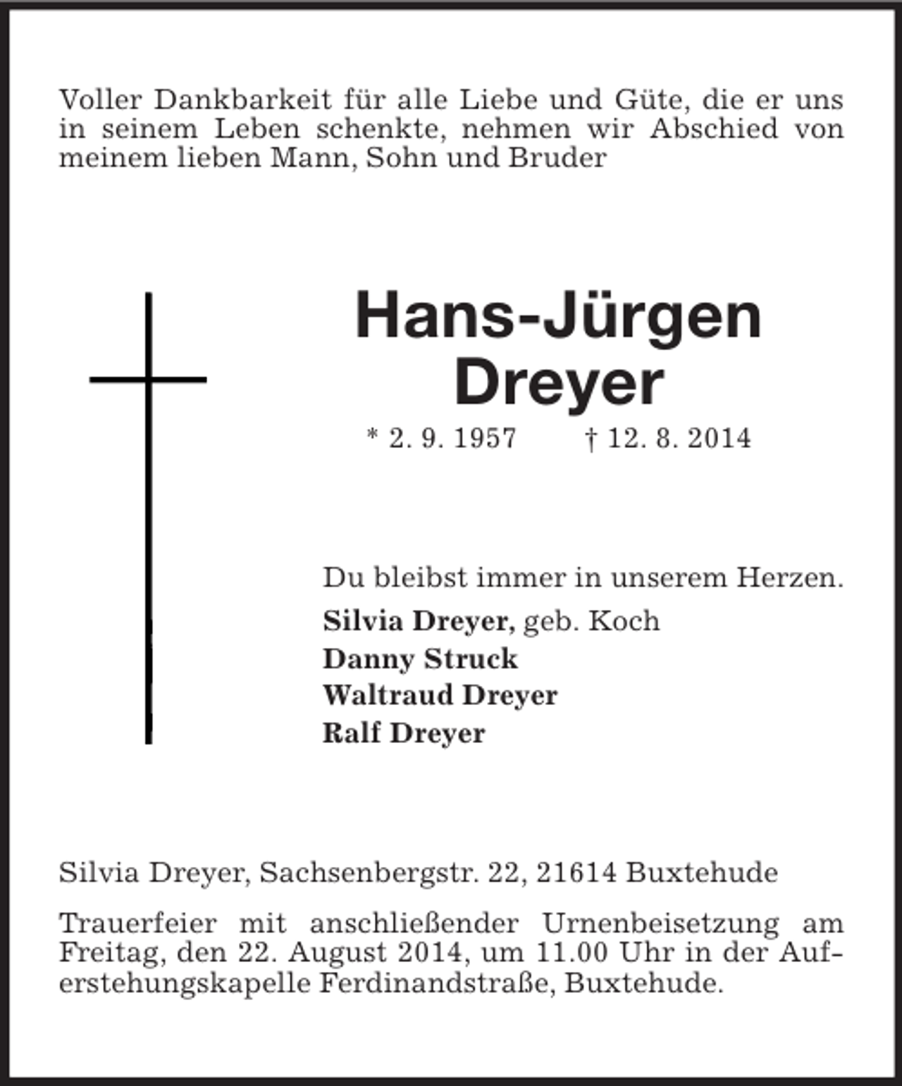 <p>Voller Dankbarkeit für alle Liebe und Güte, die er uns in seinem Leben schenkte, nehmen wir Abschied von meinem lieben Mann, Sohn und Bruder<br />Hans-Jürgen Dreyer<br />* 2. 9. 1957 † 12. 8. 2014<br />Du bleibst immer in unserem Herzen.<br />Silvia Dreyer, geb. Koch<br />Danny Struck<br />Waltraud Dreyer<br />Ralf Dreyer<br />Silvia Dreyer, Sachsenbergstr. 22, 21614 Buxtehude<br />Trauerfeier mit anschließender Urnenbeisetzung am Freitag, den 22. August 2014, um 11.00 Uhr in der Auferstehungskapelle Ferdinandstraße, Buxtehude.</p>