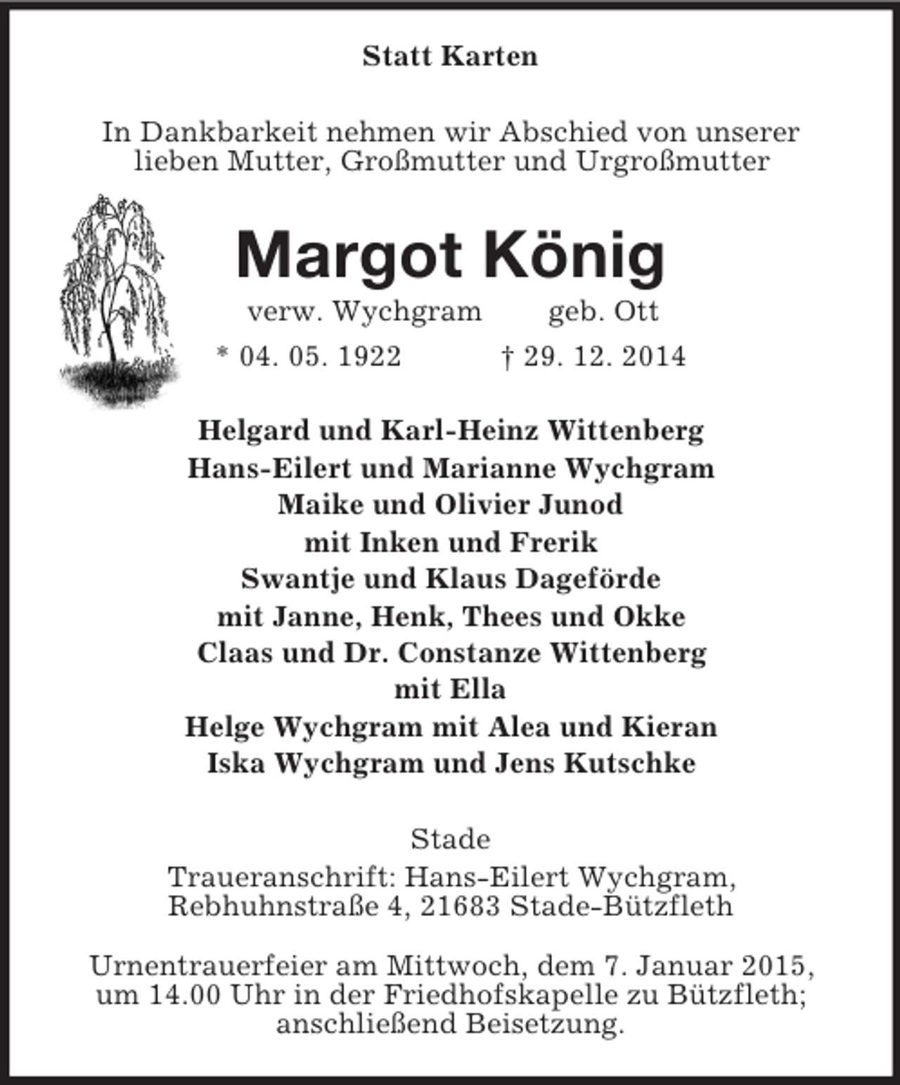 <p>Statt Karten<br />In Dankbarkeit nehmen wir Abschied von unserer<br />lieben Mutter, Großmutter und Urgroßmutter<br />Margot König<br />verw. Wychgram geb. Ott<br />* 04. 05. 1922 † 29. 12. 2014<br />Helgard und Karl-Heinz Wittenberg<br />Hans-Eilert und Marianne Wychgram<br />Maike und Olivier Junod<br />mit Inken und Frerik<br />Swantje und Klaus Dageförde<br />mit Janne, Henk, Thees und Okke<br />Claas und Dr. Constanze Wittenberg<br />mit Ella<br />Helge Wychgram mit Alea und Kieran<br />Iska Wychgram und Jens Kutschke<br />Stade<br />Traueranschrift: Hans-Eilert Wychgram,<br />Rebhuhnstraße 4, 21683 Stade-Bützfleth</p><p>Urnentrauerfeier am Mittwoch, dem 7. Januar 2015,<br />um 14.00 Uhr in der Friedhofskapelle zu Bützfleth;<br />anschließend Beisetzung.</p>