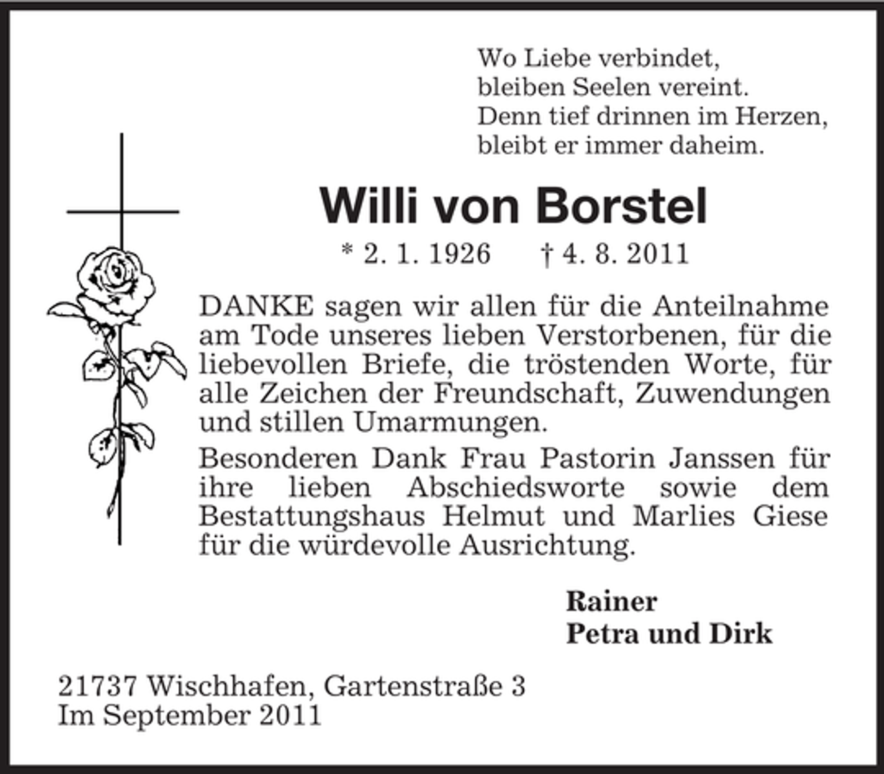 <p>Wo Liebe verbindet,<br />bleiben Seelen vereint.<br />Denn tief drinnen im Herzen,<br />bleibt er immer daheim.<br />Willi von Borstel<br />* 2. 1. 1926 † 4. 8. 2011<br />DANKE sagen wir allen für die Anteilnahme am Tode unseres lieben Verstorbenen, für die liebevollen Briefe, die tröstenden Worte, für alle Zeichen der Freundschaft, Zuwendungen und stillen Umarmungen.<br />Besonderen Dank Frau Pastorin Janssen für ihre lieben Abschiedsworte sowie dem<br />Bestattungshaus Helmut und Marlies Giese für die würdevolle Ausrichtung.<br />Rainer<br />Petra und Dirk<br />21737 Wischhafen, Gartenstraße 3<br />Im September 2011</p>