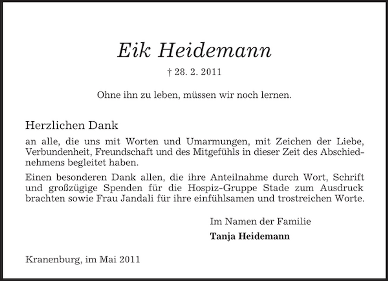 <p>Eik Heidemann<br />† 28. 2. 2011<br />Ohne ihn zu leben, müssen wir noch lernen.</p><p>Herzlichen Dank<br />an alle, die uns mit Worten und Umarmungen, mit Zeichen der Liebe,<br />Verbundenheit, Freundschaft und des Mitgefühls in dieser Zeit des Abschied-<br />nehmens begleitet haben.<br />Einen besonderen Dank allen, die ihre Anteilnahme durch Wort, Schrift<br />und großzügige Spenden für die Hospiz-Gruppe Stade zum Ausdruck<br />brachten sowie Frau Jandali für ihre einfühlsamen und trostreichen Worte.<br />Im Namen der Familie<br />Tanja Heidemann<br />Kranenburg, im Mai 2011</p>