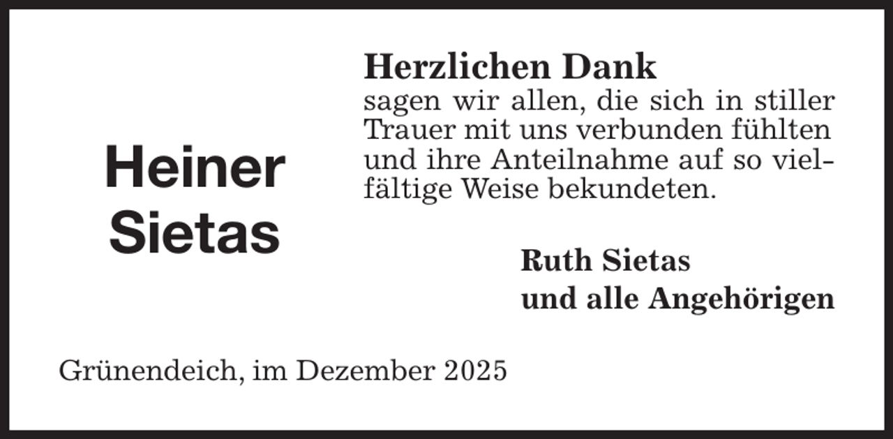 <p>Herzlichen Dank<br />sagen wir allen, die sich in stiller Trauer mit uns verbunden fühlten<br />und ihre Anteilnahme auf so vielfältige Weise bekundeten.<br />Ruth Sietas<br />und alle Angehörigen<br />Grünendeich, im Dezember 2025</p><p>Heiner<br />Sietas</p>