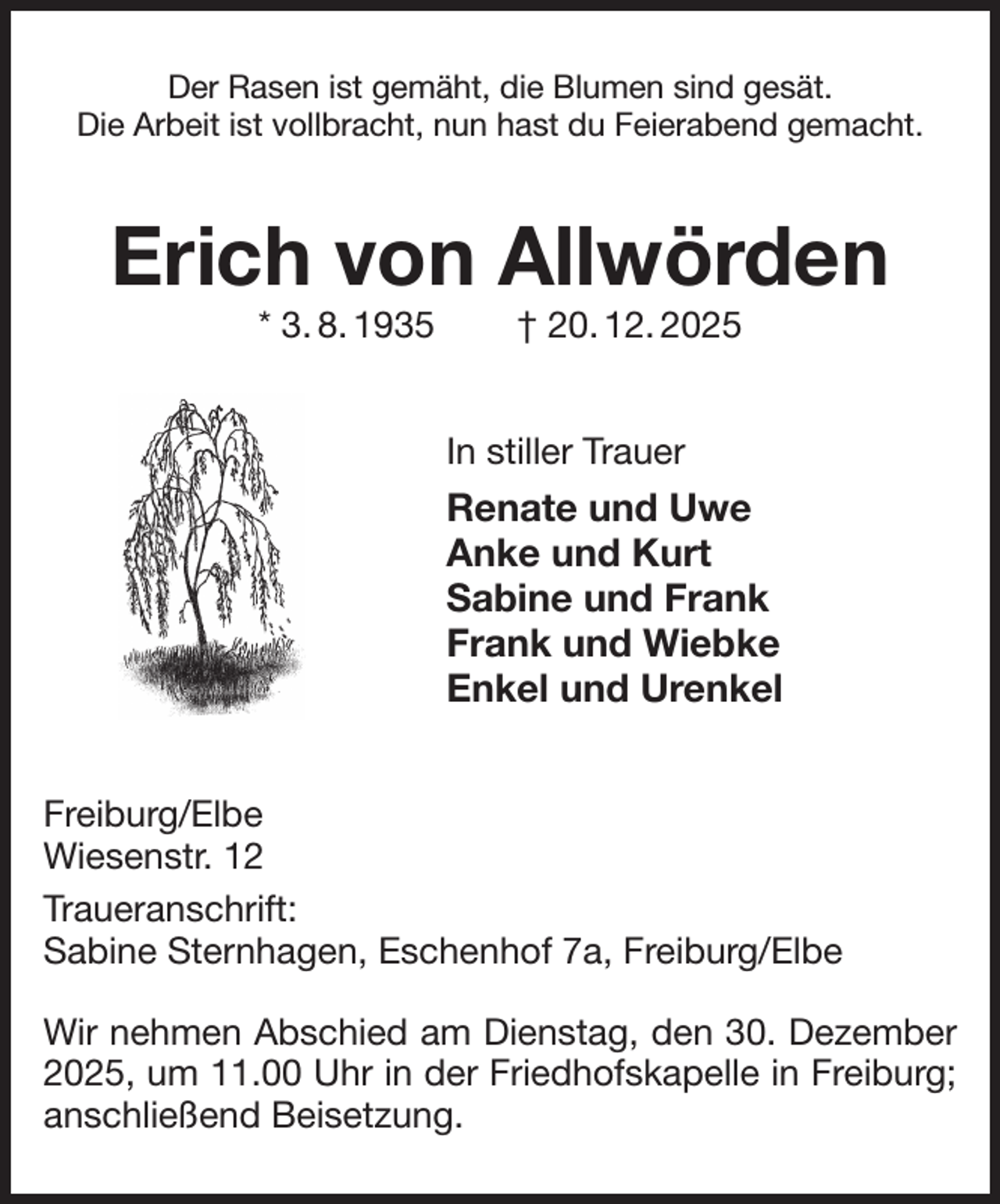 <p>Der Rasen ist gemäht, die Blumen sind gesät.<br />Die Arbeit ist vollbracht, nun hast du Feierabend gemacht.<br />Erich von Allwörden<br />* 3. 8. 1935 † 20. 12. 2025<br />In stiller Trauer<br />Renate und Uwe<br />Anke und Kurt<br />Sabine und Frank<br />Frank und Wiebke<br />Enkel und Urenkel<br />Freiburg/Elbe<br />Wiesenstr. 12<br />Traueranschrift:<br />Sabine Sternhagen, Eschenhof 7a, Freiburg/Elbe</p><p>Wir nehmen Abschied am Dienstag, den 30. Dezember 2025, um 11.00 Uhr in der Friedhofskapelle in Freiburg; anschließend Beisetzung.</p>