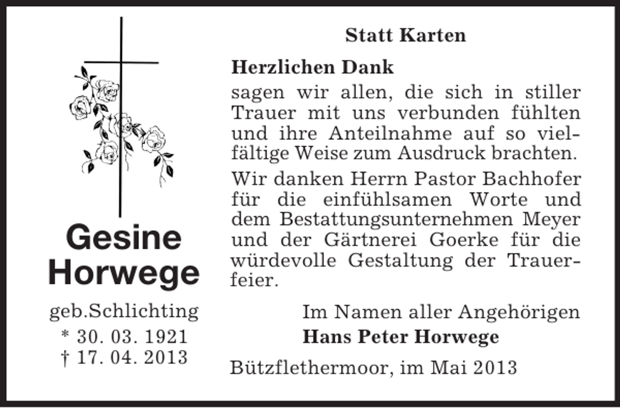 <p>Statt Karten</p><p>Gesine<br />Horwege<br />geb.Schlichting<br />* 30. 03. 1921<br />† 17. 04. 2013</p><p>Herzlichen Dank<br />sagen wir allen, die sich in stiller<br />Trauer mit uns verbunden fühlten<br />und ihre Anteilnahme auf so vielfältige Weise zum Ausdruck brachten.<br />Wir danken Herrn Pastor Bachhofer<br />für die einfühlsamen Worte und<br />dem Bestattungsunternehmen Meyer<br />und der Gärtnerei Goerke für die<br />würdevolle Gestaltung der Trauerfeier.<br />Im Namen aller Angehörigen<br />Hans Peter Horwege<br />Bützflethermoor, im Mai 2013</p>