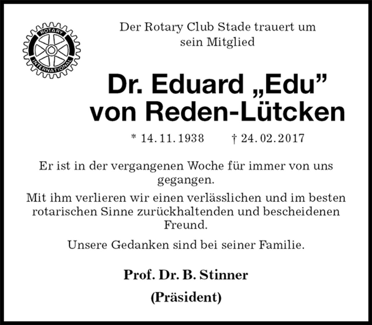 <p>Der Rotary Club Stade trauert um<br />sein Mitglied<br />Dr. Eduard „Edu” von Reden-Lütcken<br />* 14. 11. 1938 † 24. 02. 2017<br />Er ist in der vergangenen Woche für immer von uns<br />gegangen.<br />Mit ihm verlieren wir einen verlässlichen und im besten rotarischen Sinne zurückhaltenden und bescheidenen Freund.<br />Unsere Gedanken sind bei seiner Familie.<br />Prof. Dr. B. Stinner<br />(Präsident)</p>