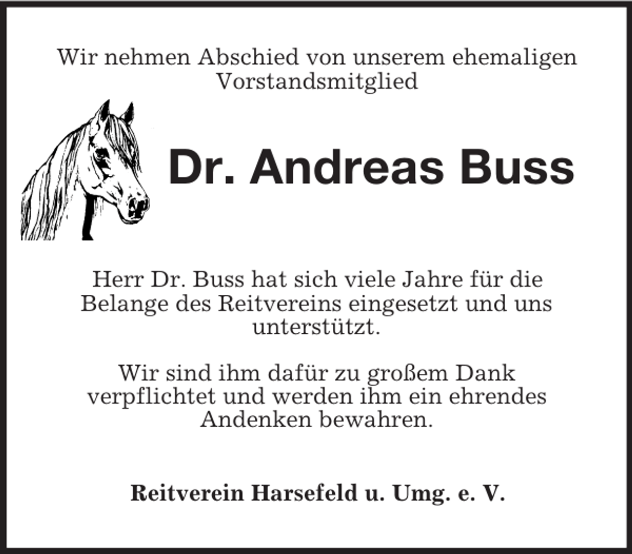 <p>Wir nehmen Abschied von unserem ehemaligen<br />Vorstandsmitglied<br />Dr. Andreas Buss</p><p>Herr Dr. Buss hat sich viele Jahre für die<br />Belange des Reitvereins eingesetzt und uns<br />unterstützt.</p><p>Wir sind ihm dafür zu großem Dank<br />verpflichtet und werden ihm ein ehrendes<br />Andenken bewahren.<br />Reitverein Harsefeld u. Umg. e. V.</p>