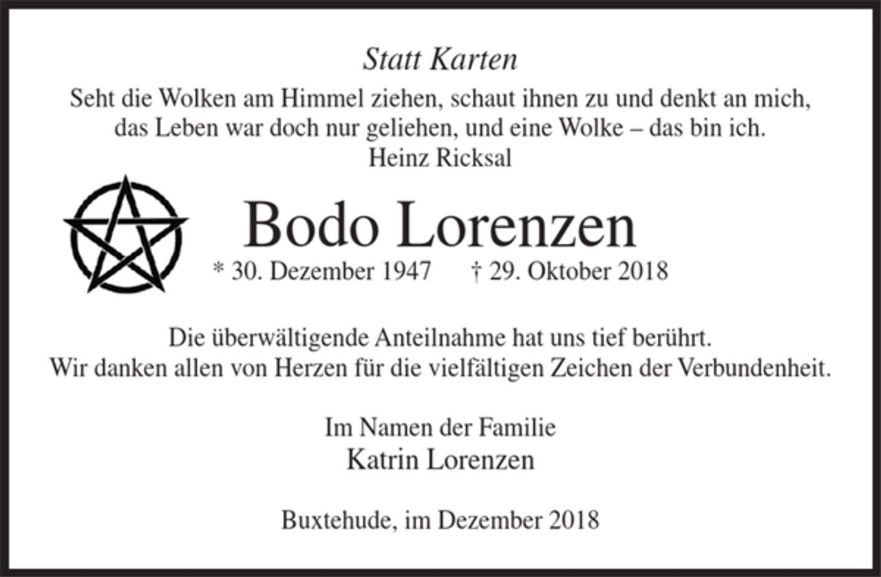 <p>Statt Karten<br />Seht die Wolken am Himmel ziehen, schaut ihnen zu und denkt an mich, das Leben war doch nur geliehen, und eine Wolke - das bin ich.<br />Heinz Ricksal<br />Bodo Lorenzen<br />* 30. Dezember 1947 + 29. Oktober 2018<br />Die überwältigende Anteilnahme hat uns tief berührt.<br />Wir danken allen von Herzen für die vielfältigen Zeichen der Verbundenheit.<br />Im Namen der Familie<br />Katrin Lorenzen<br />Buxtehude, im Dezember 2018</p>