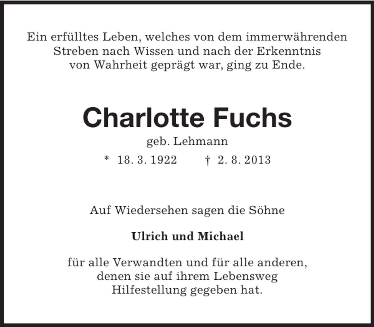 <p>Ein erfülltes Leben, welches von dem immerwährenden<br />Streben nach Wissen und nach der Erkenntnis<br />von Wahrheit geprägt war, ging zu Ende.</p><p>Charlotte Fuchs<br />geb. Lehmann<br />* 18. 3. 1922<br />† 2. 8. 2013</p><p>Auf Wiedersehen sagen die Söhne<br />Ulrich und Michael<br />für alle Verwandten und für alle anderen,<br />denen sie auf ihrem Lebensweg<br />Hilfestellung gegeben hat.</p>
