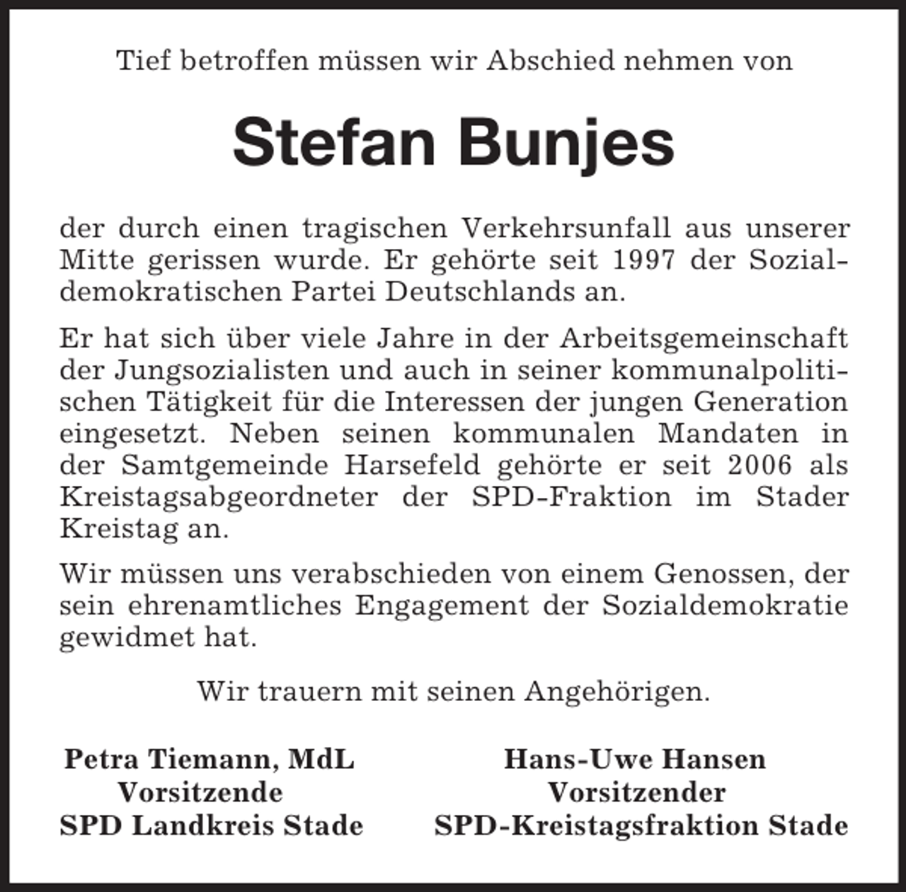 <p>Tief betroffen müssen wir Abschied nehmen von<br />Stefan Bunjes<br />der durch einen tragischen Verkehrsunfall aus unserer Mitte gerissen wurde. Er gehörte seit 1997 der Sozialdemokratischen Partei Deutschlands an.<br />Er hat sich über viele Jahre in der Arbeitsgemeinschaft der Jungsozialisten und auch in seiner kommunalpolitischen Tätigkeit für die Interessen der jungen Generation<br />eingesetzt. Neben seinen kommunalen Mandaten in<br />der Samtgemeinde Harsefeld gehörte er seit 2006 als Kreistagsabgeordneter der SPD-Fraktion im Stader Kreistag an.<br />Wir müssen uns verabschieden von einem Genossen, der sein ehrenamtliches Engagement der Sozialdemokratie gewidmet hat.<br />Wir trauern mit seinen Angehörigen.<br />Petra Tiemann, MdL Hans-Uwe Hansen<br />Vorsitzende Vorsitzender<br />SPD Landkreis Stade SPD-Kreistagsfraktion Stade</p>