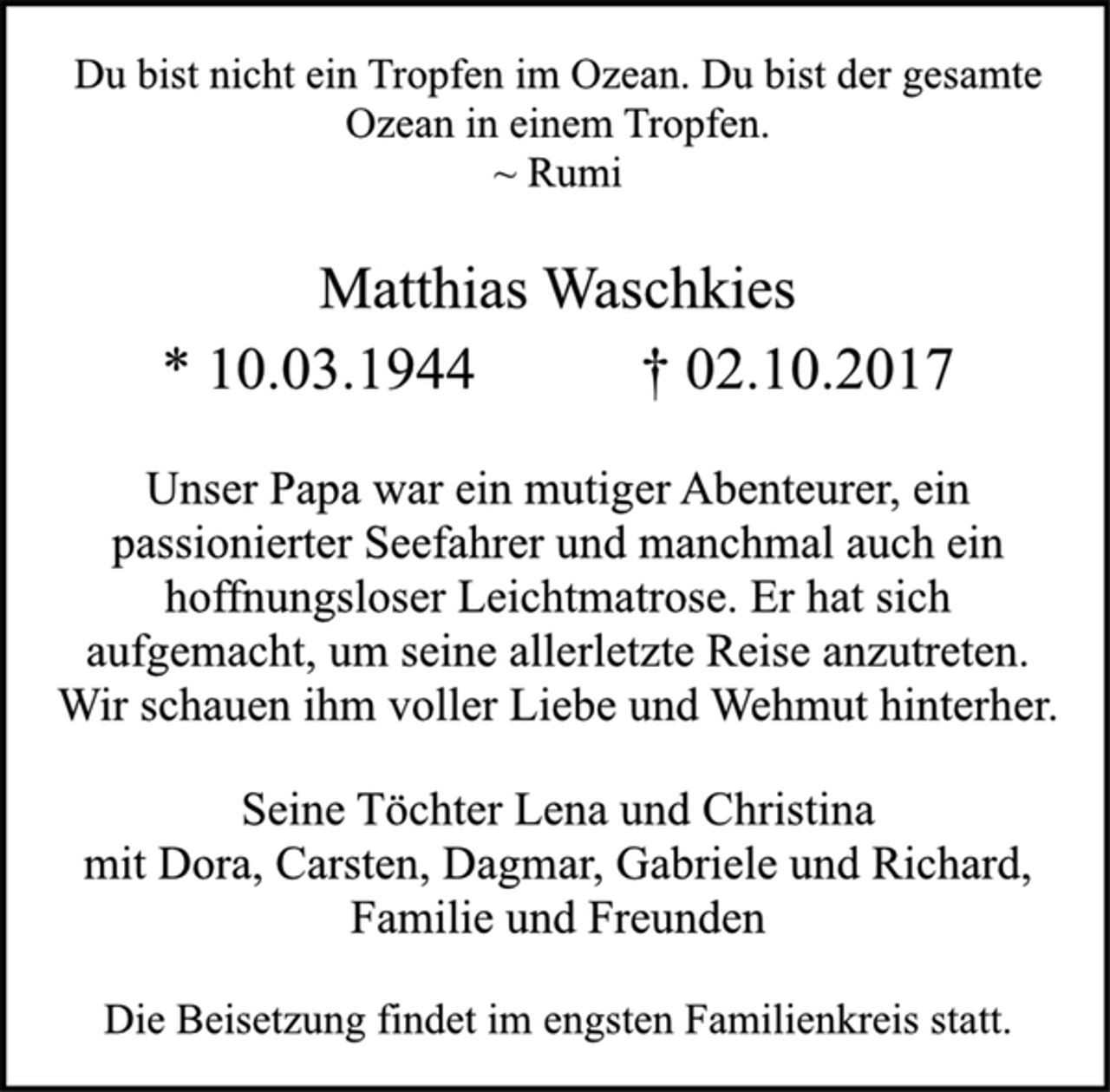 <p>Du bist nicht ein Tropfen im Ozean. Du bist der gesamte<br />Ozean in einem Tropfen.<br />~ Rumi<br />Matthias Waschkies<br />* 10.03.1944 † 02.10.2017<br />Unser Papa war ein mutiger Abenteurer, ein<br />passionierter Seefahrer und manchmal auch ein<br />hoffnungsloser Leichtmatrose. Er hat sich<br />aufgemacht, um seine allerletzte Reise anzutreten.<br />Wir schauen ihm voller Liebe und Wehmut hinterher.<br />Matthias Waschkies<br />Seine Töchter Lena und Christina<br />mit Dora, Carsten, Dagmar, Gabriele und Richard,<br />Familie und Freunden<br />Die Beisetzung findet im engsten Familienkreis statt.</p>