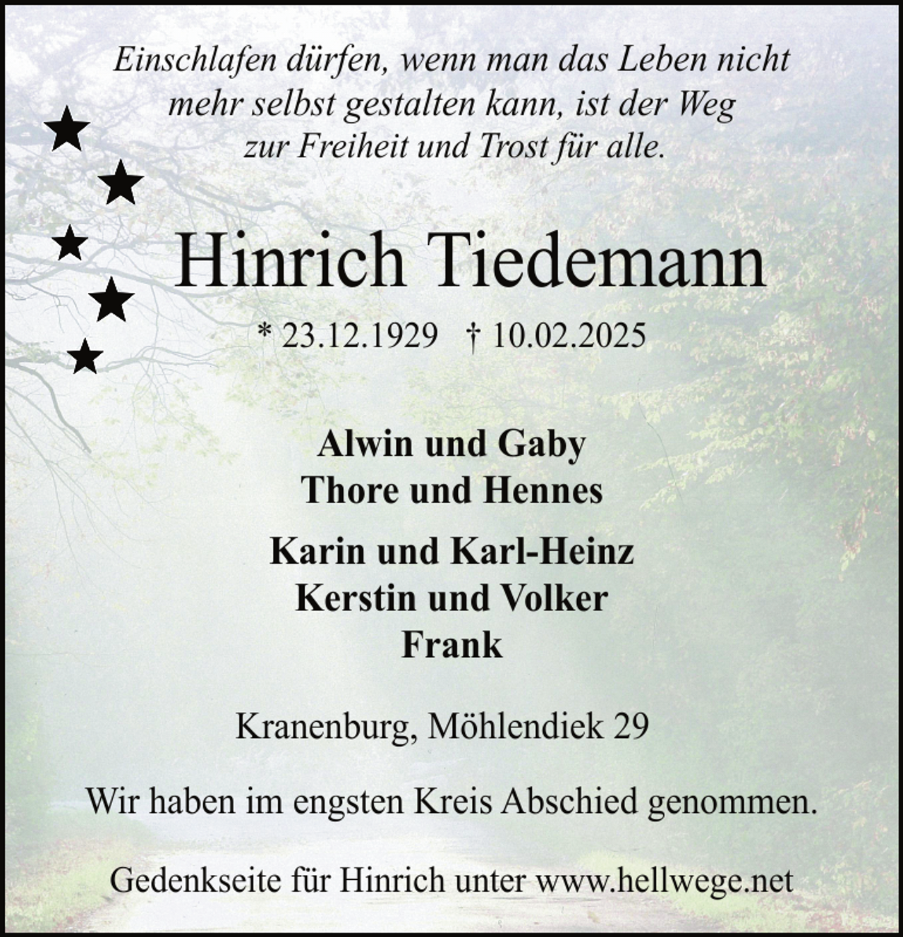 <p>Einschlafen dürfen, wenn man das Leben nicht<br />mehr selbst gestalten kann, ist der Weg<br />zur Freiheit und Trost für alle.</p><p>Hinrich Tiedemann<br />* 23.12.1929 † 10.02.2025</p><p>Alwin und Gaby<br />Thore und Hennes<br />Karin und Karl-Heinz<br />Kerstin und Volker<br />Frank<br />Kranenburg, Möhlendiek 29<br />Wir haben im engsten Kreis Abschied genommen.<br />Gedenkseite für Hinrich unter www.hellwege.net</p>