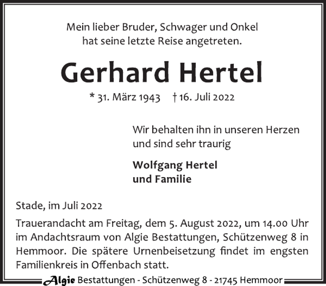 <p>Mein lieber Bruder, Schwager und Onkel<br />hat seine letzte Reise angetreten.<br />Gerhard Hertel<br />* 31. März 1943 † 16. Juli 2022<br />Wir behalten ihn in unseren Herzen<br />und sind sehr traurig<br />Wolfgang Hertel<br />und Familie<br />Stade, im Juli 2022<br />Trauerandacht am Freitag, dem 5. August 2022, um 14.00 Uhr<br />im Andachtsraum von Algie Bestattungen, Schützenweg 8 in<br />Hemmoor. Die spätere Urnenbeisetzung findet im engsten<br />Familienkreis in Offenbach statt.<br />Algie Bestattungen - Schützenweg 8 - 21745 Hemmoor</p>