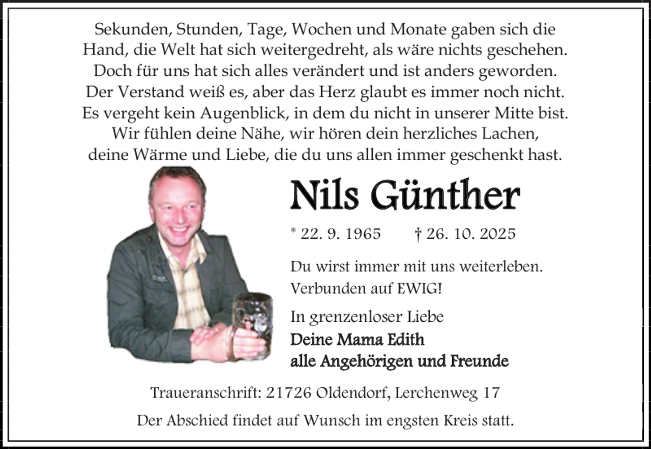 <p>Sekunden, Stunden, Tage, Wochen und Monate gaben sich die<br />Hand, die Welt hat sich weitergedreht, als wäre nichts geschehen.<br />Doch für uns hat sich alles verändert und ist anders geworden.<br />Der Verstand weiß es, aber das Herz glaubt es immer noch nicht.<br />Es vergeht kein Augenblick, in dem du nicht in unserer Mitte bist.<br />Wir fühlen deine Nähe, wir hören dein herzliches Lachen,<br />deine Wärme und Liebe, die du uns allen immer geschenkt hast.</p><p>Nils Günther<br />* 22. 9. 1965</p><p>† 26. 10. 2025</p><p>Du wirst immer mit uns weiterleben.<br />Verbunden auf EWIG!</p><p>In grenzenloser Liebe<br />Deine Mama Edith<br />alle Angehörigen und Freunde<br />Traueranschrift: 21726 Oldendorf, Lerchenweg 17<br />Der Abschied findet auf Wunsch im engsten Kreis statt.</p>