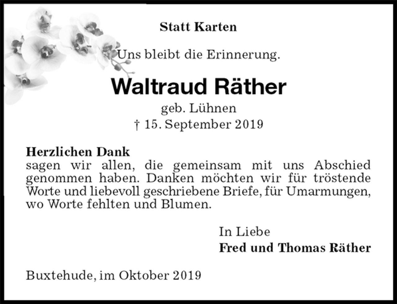 <p>Statt Karten<br />Uns bleibt die Erinnerung.<br />Waltraud Räther<br />geb. Lühnen<br />† 15. September 2019<br />Herzlichen Dank<br />sagen wir allen, die gemeinsam mit uns Abschied<br />genommen haben. Danken möchten wir für tröstende Worte und liebevoll geschriebene Briefe, für Umarmungen,<br />wo Worte fehlten und Blumen.<br />In Liebe<br />Fred und Thomas Räther<br />Buxtehude, im Oktober 2019</p>