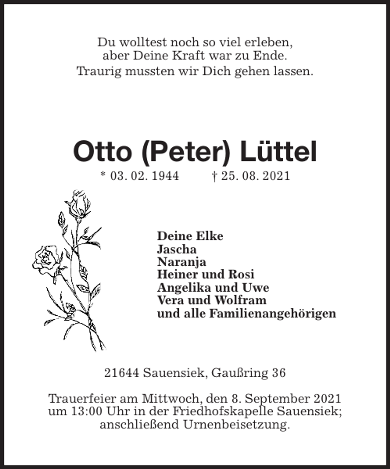 <p>Du wolltest noch so viel erleben,<br />aber Deine Kraft war zu Ende.<br />Traurig mussten wir Dich gehen lassen.</p>
<p>Otto (Peter) Lüttel<br />* 03. 02. 1944 † 25. 08. 2021<br />Deine Elke<br />Jascha<br />Naranja<br />Heiner und Rosi<br />Angelika und Uwe<br />Vera und Wolfram<br />und alle Familienangehörigen<br />21644 Sauensiek, Gaußring 36<br />Trauerfeier am Mittwoch, den 8. September 2021<br />um 13:00 Uhr in der Friedhofskapelle Sauensiek;<br />anschließend Urnenbeisetzung.</p>