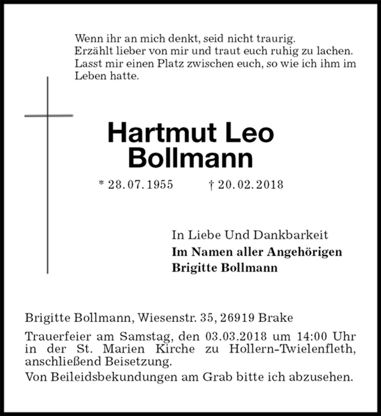 <p>Wenn ihr an mich denkt, seid nicht traurig.<br />Erzählt lieber von mir und traut euch ruhig zu lachen.<br />Lasst mir einen Platz zwischen euch, so wie ich ihm im<br />Leben hatte.<br />Hartmut Leo<br />Bollmann<br />* 28. 07. 1955 † 20. 02. 2018<br />In Liebe Und Dankbarkeit<br />Im Namen aller Angehörigen<br />Brigitte Bollmann<br />Brigitte Bollmann, Wiesenstr. 35, 26919 Brake<br />Trauerfeier am Samstag, den 03.03.2018 um 14:00 Uhr in der St. Marien Kirche zu Hollern-Twielenfleth,<br />anschließend Beisetzung.<br />Von Beileidsbekundungen am Grab bitte ich abzusehen.</p>