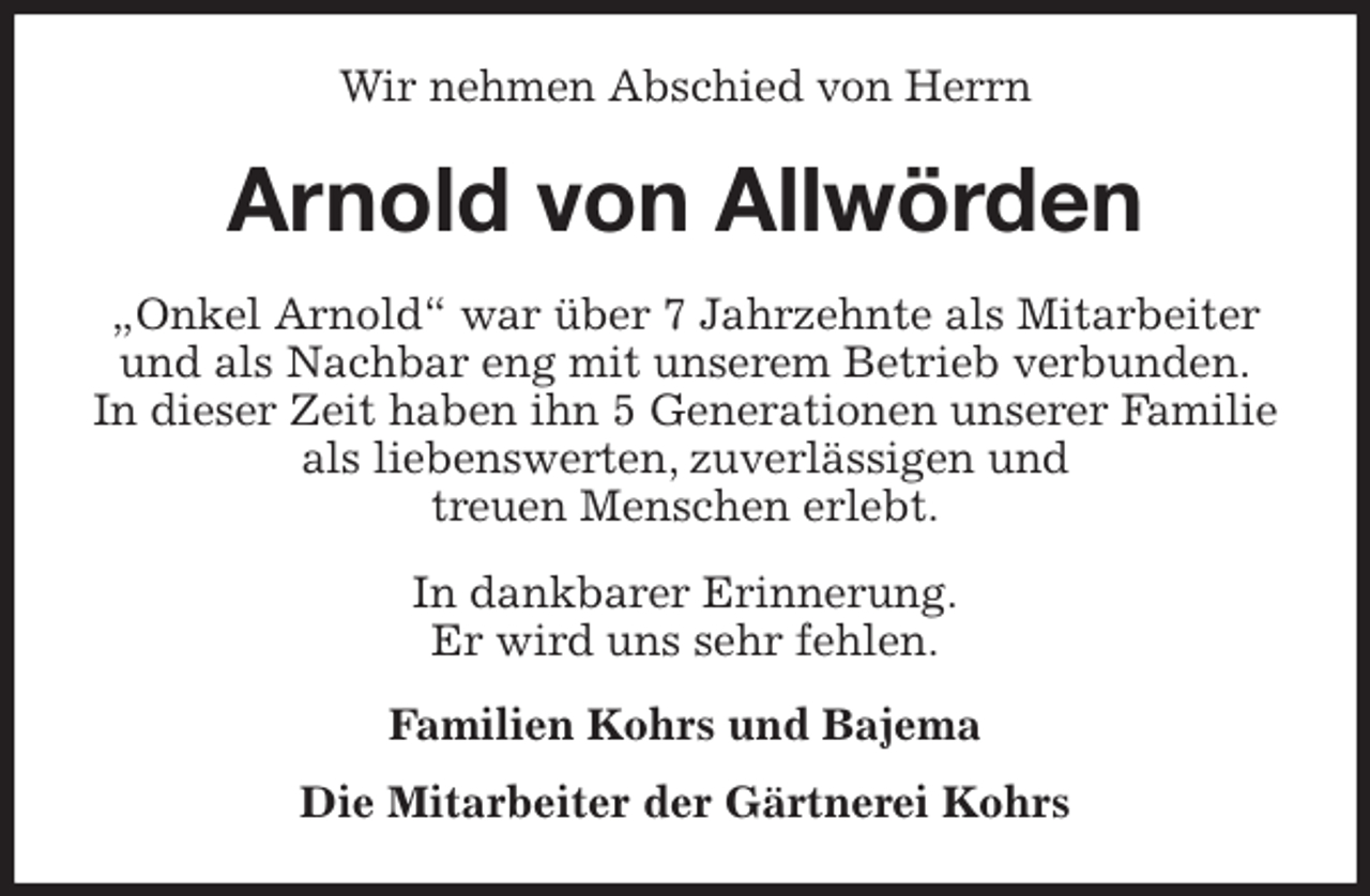 <p>Wir nehmen Abschied von Herrn<br />Arnold von Allwörden<br />„Onkel Arnold“ war über 7 Jahrzehnte als Mitarbeiter<br />und als Nachbar eng mit unserem Betrieb verbunden.<br />In dieser Zeit haben ihn 5 Generationen unserer Familie als liebenswerten, zuverlässigen und<br />treuen Menschen erlebt.<br />In dankbarer Erinnerung.<br />Er wird uns sehr fehlen.<br />Familien Kohrs und Bajema<br />Die Mitarbeiter der Gärtnerei Kohrs</p>