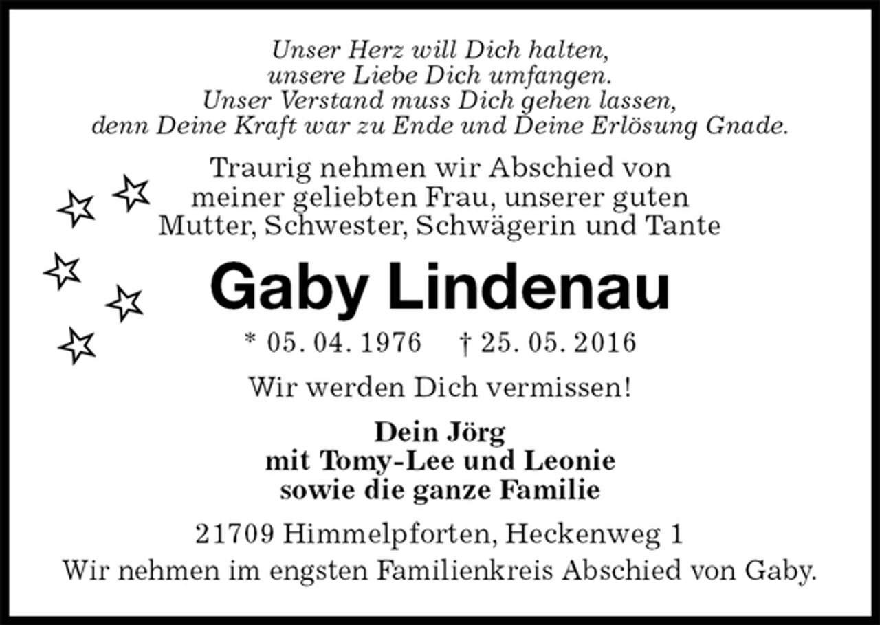 <p>Unser Herz will Dich halten,<br />unsere Liebe Dich umfangen.<br />Unser Verstand muss Dich gehen lassen,<br />denn Deine Kraft war zu Ende und Deine Erlösung Gnade.<br />Traurig nehmen wir Abschied von<br />meiner geliebten Frau, unserer guten<br />Mutter, Schwester, Schwägerin und Tante<br />Gaby Lindenau<br />* 05. 04. 1976 † 25. 05. 2016<br />Wir werden Dich vermissen!<br />Dein Jörg<br />mit Tomy-Lee und Leonie<br />sowie die ganze Familie<br />21709 Himmelpforten, Heckenweg 1<br />Wir nehmen im engsten Familienkreis Abschied von Gaby.</p>
