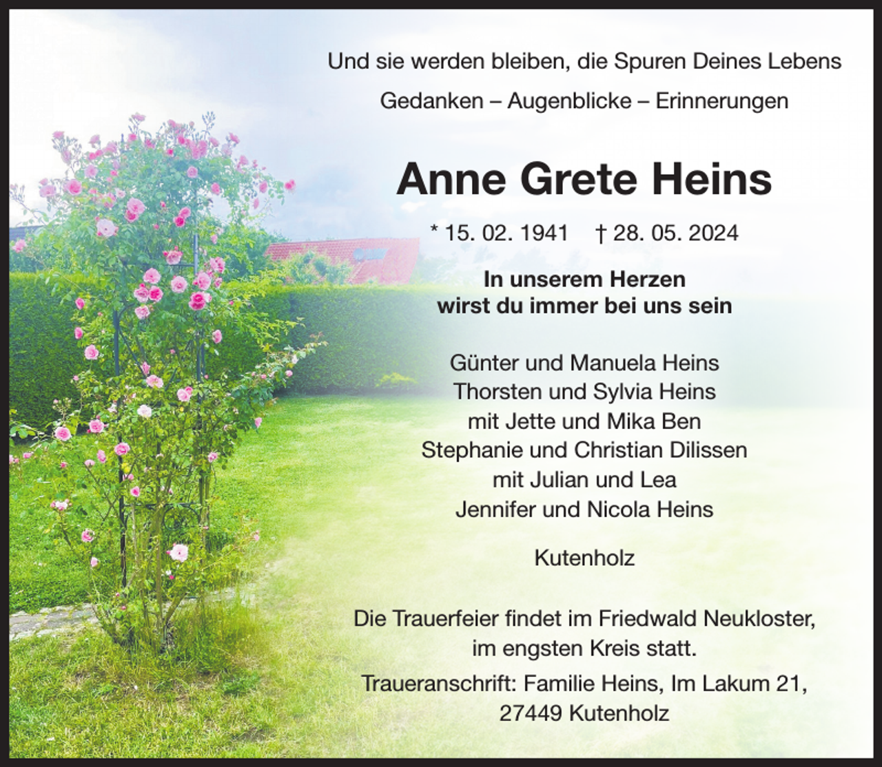 <p>Und sie werden bleiben, die Spuren Deines Lebens<br />Gedanken - Augenblicke - Erinnerungen<br />Anne Grete Heins<br />* 15. 02. 1941 † 28. 05. 2024<br />In unserem Herzen wirst du immer bei uns sein</p><p>Günter und Manuela Heins<br />Thorsten und Sylvia Heins<br />mit Jette und Mika Ben<br />Stefanie und Christian Dilissen<br />mit Julian und Lea<br />Jennifer und Nicola Heins<br />Kutenholz<br />Die Trauerfeier findet im Friedwald Neukloster,<br />im engsten Kreis statt.<br />Traueranschrift: Familie Heins, Im Lakum 21,<br />27449 Kutenholz</p>