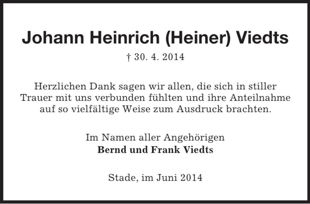 <p>Johann Heinrich (Heiner) Viedts<br />† 30. 4. 2014<br />Herzlichen Dank sagen wir allen, die sich in stiller Trauer mit uns verbunden fühlten und ihre Anteilnahme<br />auf so vielfältige Weise zum Ausdruck brachten.<br />Im Namen aller Angehörigen<br />Bernd und Frank Viedts<br />Stade, im Juni 2014</p>
