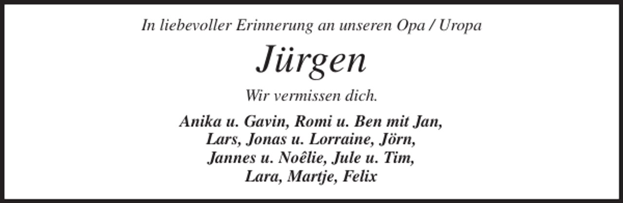 <p>In liebevoller Erinnerung an unseren Opa / Uropa<br />Jürgen<br />Wir vermissen dich.<br />Anika u. Gavin, Romi u. Ben mit Jan,<br />Lars, Jonas u. Lorraine, Jörn,<br />Jannes u. Noêlie, Jule u. Tim,<br />Lara, Martje, Felix</p>