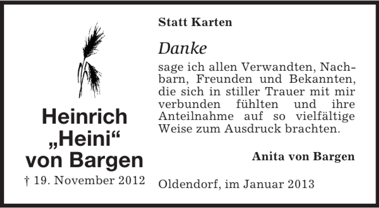 <p>Statt Karten</p><p>Danke</p><p>Heinrich<br />„Heini“<br />von Bargen</p><p>sage ich allen Verwandten, Nachbarn, Freunden und Bekannten,<br />die sich in stiller Trauer mit mir<br />verbunden fühlten und ihre<br />Anteilnahme auf so vielfältige<br />Weise zum Ausdruck brachten.<br />Anita von Bargen</p><p>† 19. November 2012 Oldendorf, im Januar 2013</p>