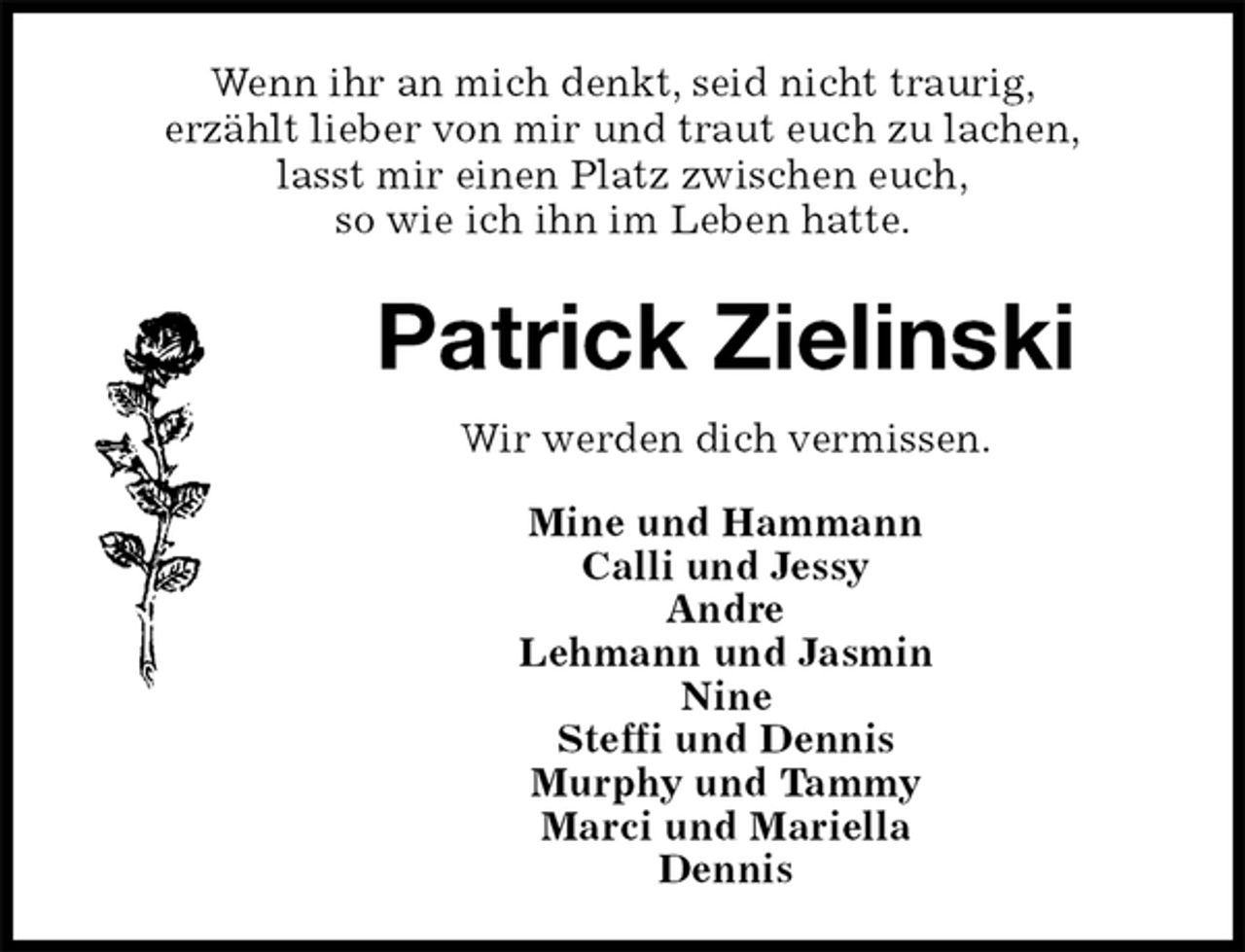 <p>Wenn ihr an mich denkt, seid nicht traurig,<br />erzählt lieber von mir und traut euch zu lachen,<br />lasst mir einen Platz zwischen euch,<br />so wie ich ihn im Leben hatte.<br />Patrick Zielinski<br />Wir werden dich vermissen.</p>
<p>Mine und Hammann<br />Calli und Jessy<br />Andre<br />Lehmann und Jasmin<br />Nine<br />Steffi und Dennis<br />Murphy und Tammy<br />Marci und Mariella<br />Dennis</p>
