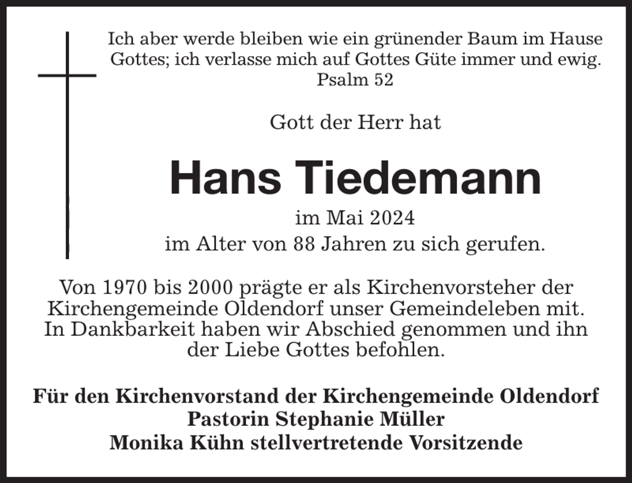 <p>Ich aber werde bleiben wie ein grünender Baum im Hause Gottes; ich verlasse mich auf Gottes Güte immer und ewig.<br />Psalm 52<br />Gott der Herr hat<br />Hans Tiedemann<br />im Mai 2024<br />im Alter von 88 Jahren zu sich gerufen.<br />Von 1970 bis 2000 prägte er als Kirchenvorsteher der<br />Kirchengemeinde Oldendorf unser Gemeindeleben mit.<br />In Dankbarkeit haben wir Abschied genommen und ihn<br />der Liebe Gottes befohlen.<br />Für den Kirchenvorstand der Kirchengemeinde Oldendorf<br />Pastorin Stephanie Müller<br />Monika Kühn stellvertretende Vorsitzende</p>