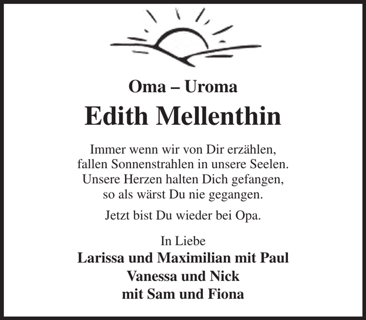 <p>Oma - Uroma<br />Edith Mellenthin<br />Immer wenn wir von Dir erzählen,<br />fallen Sonnenstrahlen in unsere Seelen.<br />Unsere Herzen halten Dich gefangen,<br />so als wärst Du nie gegangen.<br />Jetzt bist Du wieder bei Opa.<br />In Liebe<br />Larissa und Maximilian mit Paul<br />Vanessa und Nick<br />mit Sam und Fiona</p>