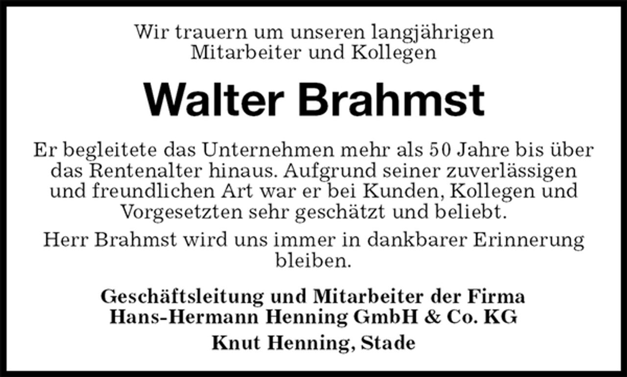 <p>Wir trauern um unseren langjährigen<br />Mitarbeiter und Kollegen<br />Walter Brahmst<br />Er begleitete das Unternehmen mehr als 50 Jahre bis über das Rentenalter hinaus. Aufgrund seiner zuverlässigen und freundlichen Art war er bei Kunden, Kollegen und Vorgesetzten sehr geschätzt und beliebt.<br />Herr Brahmst wird uns immer in dankbarer Erinnerung bleiben.<br />Geschäftsleitung und Mitarbeiter der Firma<br />Hans-Hermann Henning GmbH &amp; Co. KG<br />Knut Henning, Stade</p>