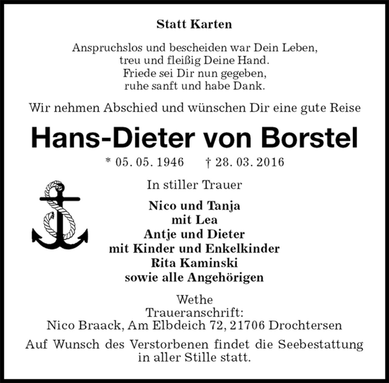 <p>Statt Karten<br />Anspruchslos und bescheiden war Dein Leben,<br />treu und fleißig Deine Hand.<br />Friede sei Dir nun gegeben,<br />ruhe sanft und habe Dank.<br />Wir nehmen Abschied und wünschen Dir eine gute Reise<br />Hans-Dieter von Borstel<br />* 05. 05. 1946 † 28. 03. 2016<br />In stiller Trauer<br />Nico und Tanja<br />mit Lea<br />Antje und Dieter<br />mit Kinder und Enkelkinder<br />Rita Kaminski<br />sowie alle Angehörigen<br />Wethe<br />Traueranschrift:<br />Nico Braack, Am Elbdeich 72, 21706 Drochtersen<br />Auf Wunsch des Verstorbenen findet die Seebestattung in aller Stille statt.</p>