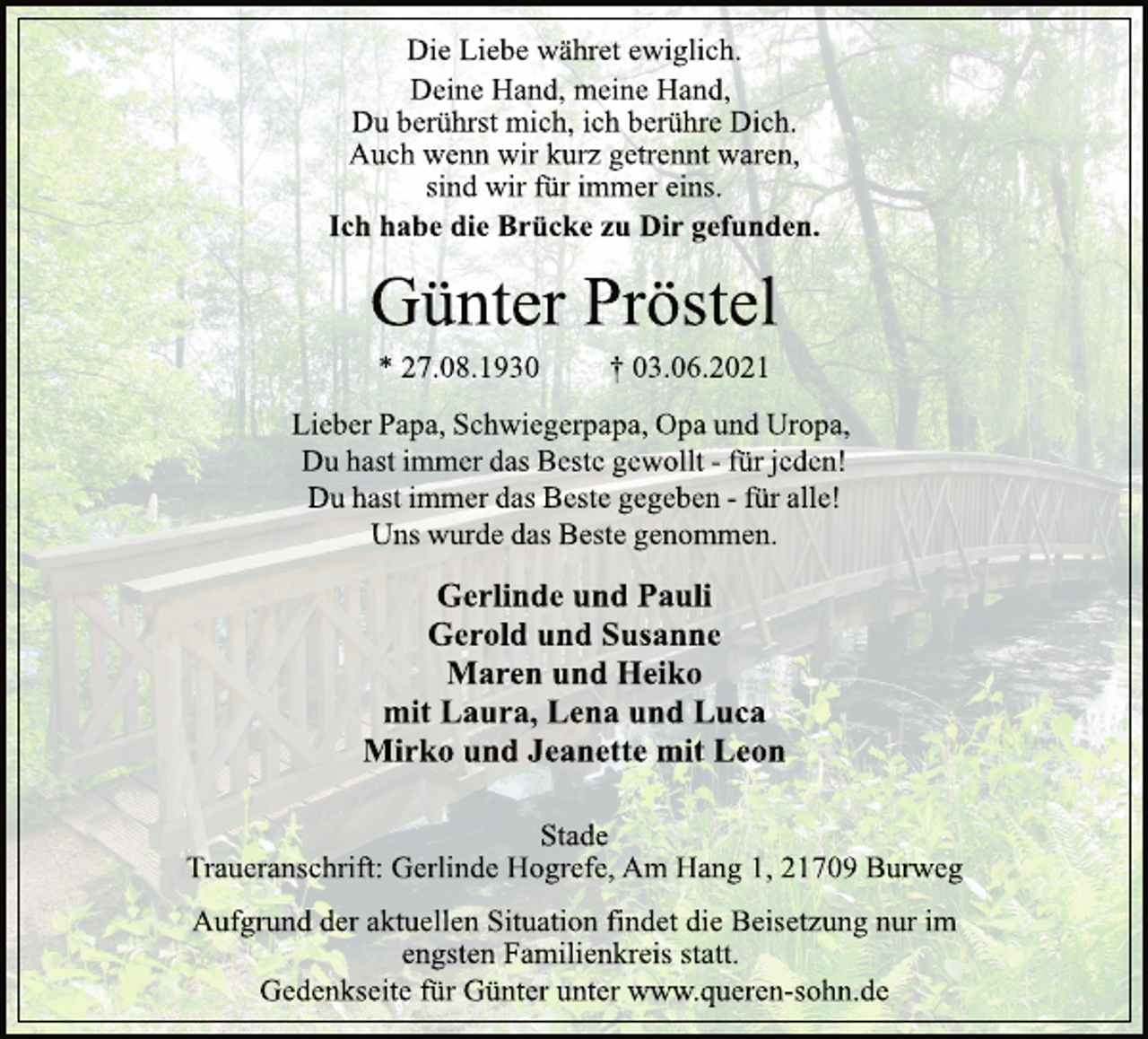 <p>Die Liebe währet ewiglich.<br />Deine Hand, meine Hand,<br />Du berührst mich, ich berühre Dich.<br />Auch wenn wir kurz getrennt waren,<br />sind wir für immer eins.</p>
<p>Ich habe die Brücke zu Dir gefunden.</p>
<p>Günter Pröstel</p>
<p>* 27.08.1930 † 03.06.2021</p>
<p>Lieber Papa,Schwiegerpapa,Opa und Uropa,<br />Du hast immer das Beste gewollt-fürjeden!<br />Du hast immer das Beste gegeben-für alle!<br />Uns wurde das Beste genommen.</p>
<p>Gerlinde und Pauli<br />Gerold und Susanne<br />Maren und Heiko<br />mit Laura, Lena und Luca<br />Mirko und Jeanette mit Leon</p>
<p>Stade<br />Traueranschrift: Gerlinde Hogrefe, Am Hang 1, 21709 Burweg</p>
<p>Aufgrund der aktuellen Situation findet die Beisetzung nur im engsten Familienkreis statt.<br />Gedenkseite für Günter unter www.queren-sohn.de</p>