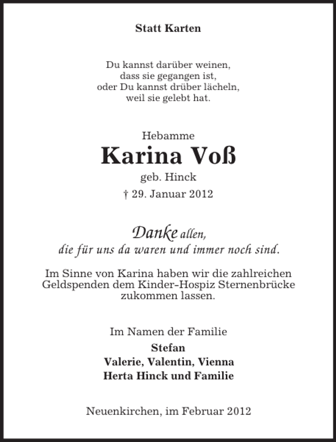 <p>Statt Karten<br />Du kannst darüber weinen,<br />dass sie gegangen ist,<br />oder Du kannst drüber lächeln,<br />weil sie gelebt hat.</p><p>Hebamme</p><p>Karina Voß<br />geb. Hinck<br />† 29. Januar 2012</p><p>Danke allen,<br />die für uns da waren und immer noch sind.<br />Im Sinne von Karina haben wir die zahlreichen<br />Geldspenden dem Kinder-Hospiz Sternenbrücke<br />zukommen lassen.<br />Im Namen der Familie<br />Stefan<br />Valerie, Valentin, Vienna<br />Herta Hinck und Familie<br />Neuenkirchen, im Februar 2012</p>