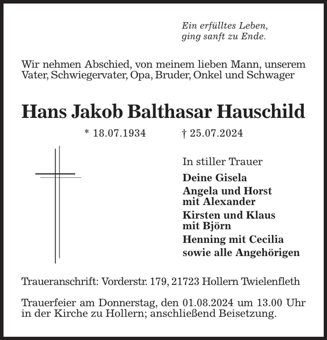 <p>Ein erfülltes Leben,<br />ging sanft zu Ende.<br />Wir nehmen Abschied, von meinem lieben Mann, unserem Vater, Schwiegervater, Opa, Bruder, Onkel und Schwager<br />Hans Jakob Balthasar Hauschild<br />* 18.07.1934 † 25.07.2024<br />In stiller Trauer<br />Deine Gisela<br />Angela und Horst<br />mit Alexander<br />Kirsten und Klaus<br />mit Björn<br />Henning mit Cecilia<br />sowie alle Angehörigen<br />Traueranschrift: Vorderstr. 179, 21723 Hollern Twielenfleth</p><p>Trauerfeier am Donnerstag, den 01.08.2024 um 13.00 Uhr in der Kirche zu Hollern; anschließend Beisetzung.</p>