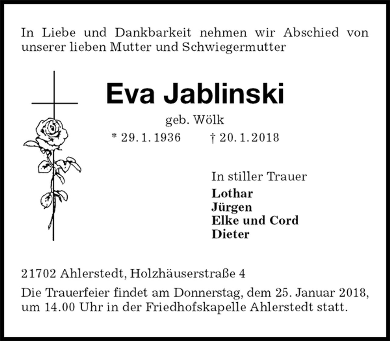 <p>In Liebe und Dankbarkeit nehmen wir Abschied von<br />unserer lieben Mutter und Schwiegermutter<br />Eva Jablinski<br />geb. Wölk<br />* 29. 1. 1936 † 20. 1. 2018<br />In stiller Trauer<br />Lothar<br />Jürgen<br />Elke und Cord<br />Dieter<br />21702 Ahlerstedt, Holzhäuserstraße 4<br />Die Trauerfeier findet am Donnerstag, dem 25. Januar 2018, um 14.00 Uhr in der Friedhofskapelle Ahlerstedt statt.</p>