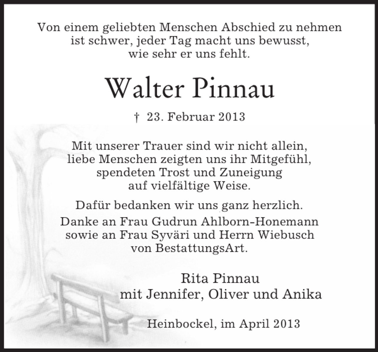 <p>Von einem geliebten Menschen Abschied zu nehmen<br />ist schwer, jeder Tag macht uns bewusst,<br />wie sehr er uns fehlt.<br />Walter Pinnau<br />† 23. Februar 2013<br />Mit unserer Trauer sind wir nicht allein,<br />liebe Menschen zeigten uns ihr Mitgefühl,<br />spendeten Trost und Zuneigung<br />auf vielfältige Weise.<br />Dafür bedanken wir uns ganz herzlich.<br />Danke an Frau Gudrun Ahlborn-Honemann<br />sowie an Frau Syväri und Herrn Wiebusch<br />von BestattungsArt.<br />Rita Pinnau<br />mit Jennifer, Oliver und Anika<br />Heinbockel, im April 2013</p>